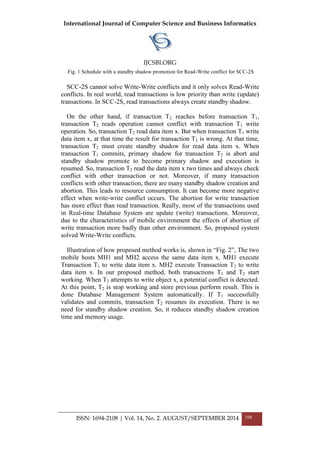 International Journal of Computer Science and Business Informatics
IJCSBI.ORG
ISSN: 1694-2108 | Vol. 14, No. 2. AUGUST/SEPTEMBER 2014 108
Fig. 1 Schedule with a standby shadow promotion for Read-Write conflict for SCC-2S
SCC-2S cannot solve Write-Write conflicts and it only solves Read-Write
conflicts. In real world, read transactions is low priority than write (update)
transactions. In SCC-2S, read transactions always create standby shadow.
On the other hand, if transaction T2 reaches before transaction T1,
transaction T2 reads operation cannot conflict with transaction T1 write
operation. So, transaction T2 read data item x. But when transaction T1 write
data item x, at that time the result for transaction T2 is wrong. At that time,
transaction T2 must create standby shadow for read data item x. When
transaction T1 commits, primary shadow for transaction T2 is abort and
standby shadow promote to become primary shadow and execution is
resumed. So, transaction T2 read the data item x two times and always check
conflict with other transaction or not. Moreover, if many transaction
conflicts with other transaction, there are many standby shadow creation and
abortion. This leads to resource consumption. It can become more negative
effect when write-write conflict occurs. The abortion for write transaction
has more effect than read transaction. Really, most of the transactions used
in Real-time Database System are update (write) transactions. Moreover,
due to the characteristics of mobile environment the effects of abortion of
write transaction more badly than other environment. So, proposed system
solved Write-Write conflicts.
Illustration of how proposed method works is, shown in “Fig. 2”, The two
mobile hosts MH1 and MH2 access the same data item x. MH1 execute
Transaction T1 to write data item x. MH2 execute Transaction T2 to write
data item x. In our proposed method, both transactions T1 and T2 start
working. When T2 attempts to write object x, a potential conflict is detected.
At this point, T2 is stop working and store previous perform result. This is
done Database Management System automatically. If T1 successfully
validates and commits, transaction T2 resumes its execution. There is no
need for standby shadow creation. So, it reduces standby shadow creation
time and memory usage.
 