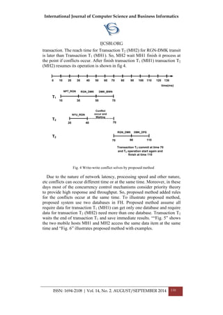 International Journal of Computer Science and Business Informatics
IJCSBI.ORG
ISSN: 1694-2108 | Vol. 14, No. 2. AUGUST/SEPTEMBER 2014 110
transaction. The reach time for Transaction T2 (MH2) for RGN-DMK transit
is later than Transaction T1 (MH1). So, MH2 wait MH1 finish it process at
the point if conflicts occur. After finish transaction T1 (MH1) transaction T2
(MH2) resumes its operation is shown in fig 4.
10 1303020 70605040 12011010090800
NPT_RGN RGN_DMK DMK_BWN
T1
10 30 50 70
NYU_RGN
Conflict
occur and
Waiting
T2
20 40 70
DMK_DPS
T2
90 110
RGN_DMK
Transaction T1 commit at time 70
and T2 operation start again and
finish at time 110
time(ms)
70
Fig. 4 Write-write conflict solves by proposed method
Due to the nature of network latency, processing speed and other nature,
etc conflicts can occur different time or at the same time. Moreover, in these
days most of the concurrency control mechanisms consider priority theory
to provide high response and throughput. So, proposed method added rules
for the conflicts occur at the same time. To illustrate proposed method,
proposed system use two databases in FH. Proposed method assume all
require data for transaction T1 (MH1) can get only one database and require
data for transaction T2 (MH2) need more than one database. Transaction T2
waits the end of transaction T1 and save immediate results. ““Fig. 5” shows
the two mobile hosts MH1 and MH2 access the same data item at the same
time and “Fig. 6” illustrates proposed method with examples.
 