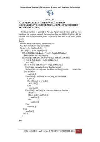 International Journal of Computer Science and Business Informatics
IJCSBI.ORG
ISSN: 1694-2108 | Vol. 14, No. 2. AUGUST/SEPTEMBER 2014 112
3. GENERAL RULES FOR PROPOSED METHOD
(CONCURRENCY CONTROL MECHANISM USING MODIFIED
SCC-2S ALGORITHM)
Proposed method is applied in AirLine Reservation System and use two
database for propose method. Proposed method use fId for flightId, rId for
routeId, date for reservation_date, r for reach time and n for no of transit
count.
Begin
Income write lock request transaction Twt
Add Twt into object array named list
for (int i=0;i<list.length-1;i++){
for (int j=i+1;j<list.length;j++){
If(list[i].fId&&rId&&date ≠ list[j]. fId&&rId&&date)
Transactions run concurrently.
Elseif (list[i].fId&&rId&&date==list[j]. fId&&rId&&date)
If (list[i]. fId&&rId.r < list[j]. fId&&rId.r)
wait list[j]
Else if (list[i]. fId&&rId.r == list[j]. fId&&rId.r)
Check data can get only one database or not
If (list[i] access only one database and list[j] access more than
one database)
wait list[j]
Else if (list[i] and list[j] access only one database)
Check n
If(n of list[i]> n of list[j])
wait List[i]
Else
wait List[j]
Elseif(list[i] and list[j] access more than one database)
Check n
If(n of list[i]> n of list[j])
wait list[i]
Else
wait list[j]
Else
wait list[i]
Else
wait list[i]
End if
}
}
End
 