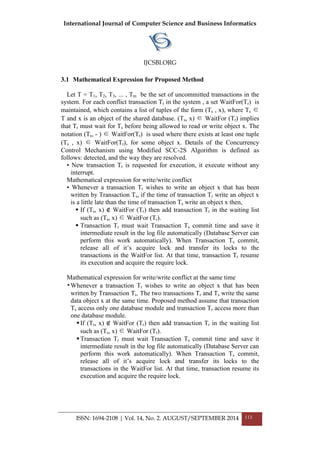 International Journal of Computer Science and Business Informatics
IJCSBI.ORG
ISSN: 1694-2108 | Vol. 14, No. 2. AUGUST/SEPTEMBER 2014 113
3.1 Mathematical Expression for Proposed Method
Let T = T1, T2, T3, ... , Tm be the set of uncommitted transactions in the
system. For each conflict transaction Tr in the system , a set WaitFor(Tr) is
maintained, which contains a list of tuples of the form (Ts , x), where Ts ∈
T and x is an object of the shared database. (Ts, x) ∈ WaitFor (Tr) implies
that Tr must wait for Ts before being allowed to read or write object x. The
notation (Ts, - ) ∈ WaitFor(Tr) is used where there exists at least one tuple
(Ts , x) ∈ WaitFor(Tr), for some object x. Details of the Concurrency
Control Mechanism using Modified SCC-2S Algorithm is defined as
follows: detected, and the way they are resolved.
• New transaction Tr is requested for execution, it execute without any
interrupt.
Mathematical expression for write/write conflict
• Whenever a transaction Tr wishes to write an object x that has been
written by Transaction Ts, if the time of transaction Tr write an object x
is a little late than the time of transaction Ts write an object x then,
 If (Ts, x) ∉ WaitFor (Tr) then add transaction Tr in the waiting list
such as (Ts, x) ∈ WaitFor (Tr).
 Transaction Tr must wait Transaction Ts commit time and save it
intermediate result in the log file automatically (Database Server can
perform this work automatically). When Transaction Ts commit,
release all of it’s acquire lock and transfer its locks to the
transactions in the WaitFor list. At that time, transaction Tr resume
its execution and acquire the require lock.
Mathematical expression for write/write conflict at the same time
•Whenever a transaction Tr wishes to write an object x that has been
written by Transaction Ts. The two transactions Tr and Ts write the same
data object x at the same time. Proposed method assume that transaction
Ts access only one database module and transaction Tr access more than
one database module.
If (Ts, x) ∉ WaitFor (Tr) then add transaction Tr in the waiting list
such as (Ts, x) ∈ WaitFor (Tr).
Transaction Tr must wait Transaction Ts commit time and save it
intermediate result in the log file automatically (Database Server can
perform this work automatically). When Transaction Ts commit,
release all of it’s acquire lock and transfer its locks to the
transactions in the WaitFor list. At that time, transaction resume its
execution and acquire the require lock.
 