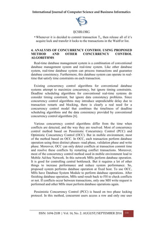 International Journal of Computer Science and Business Informatics
IJCSBI.ORG
ISSN: 1694-2108 | Vol. 14, No. 2. AUGUST/SEPTEMBER 2014 114
•Whenever it is decided to commit transaction Ts, then release all of it’s
acquire lock and transfer it locks to the transactions in the WaitFor list.
4. ANALYSIS OF CONCURRENCY CONTROL USING PROPOSED
METHOD AND OTHER CONCURRENCY CONTROL
ALGORITHMS
Real-time database management system is a combination of conventional
database management system and real-time system. Like other database
system, real-time database system can process transactions and guarantee
database consistency. Furthermore, this database system can operate in real-
time that satisfy time constraints on each transaction.
Existing concurrency control algorithms for conventional database
systems attempt to maximize concurrency, but ignore timing constraints.
Deadline scheduling algorithms for conventional real-time systems do
consider timing constraint, but ignore data consistency problems. Since
concurrency control algorithms may introduce unpredictable delay due to
transaction restarts and blocking, there is clearly a real need for a
concurrency control model that combines the timeliness of deadline
scheduling algorithms and the data consistency provided by conventional
concurrency control algorithms [6].
Various concurrency control algorithms differ from the time when
conflicts are detected, and the way they are resolved. Most of concurrency
control method based on Pessimistic Concurrency Control (PCC) and
Optimistic Concurrency Control (OCC). But in mobile environment, most
of the method based on OCC. In OCC, each transaction perform database
operation using three distinct phases- read phase, validation phase and write
phase. Moreover, OCC can only detect conflicts at transaction commit time
and resolve these conflicts by restarting conflict transactions. Moreover,
most of the concurrency control method used in mobile environment lead to
Mobile Ad-hoc Network. In this network MHs perform database operation.
It is good for controlling central bottleneck. But it requires a lot of other
things to increase performance and reduce system performance. So,
proposed system performs database operation at fixed host. To use OCC,
MHs have Database System Module to perform database operations. After
finishing database operation, MHs send result back to FH to check conflicts
or not. If conflicts occur between transactions, only one MH write request is
performed and other MHs must perform database operations again.
Pessimistic Concurrency Control (PCC) is based on two phase locking
protocol. In this method, concurrent users access a row and only one user
 