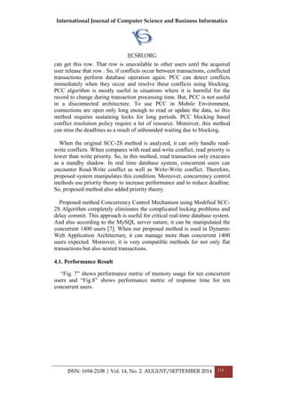 International Journal of Computer Science and Business Informatics
IJCSBI.ORG
ISSN: 1694-2108 | Vol. 14, No. 2. AUGUST/SEPTEMBER 2014 115
can get this row. That row is unavailable to other users until the acquired
user release that row . So, if conflicts occur between transactions, conflicted
transactions perform database operation again. PCC can detect conflicts
immediately when they occur and resolve these conflicts using blocking.
PCC algorithm is mostly useful in situations where it is harmful for the
record to change during transaction processing time. But, PCC is not useful
in a disconnected architecture. To use PCC in Mobile Environment,
connections are open only long enough to read or update the data, so this
method requires sustaining locks for long periods. PCC blocking based
conflict resolution policy require a lot of resource. Moreover, this method
can miss the deadlines as a result of unbounded waiting due to blocking.
When the original SCC-2S method is analyzed, it can only handle read-
write conflicts. When compares with read and write conflict, read priority is
lower than write priority. So, in this method, read transaction only executes
as a standby shadow. In real time database system, concurrent users can
encounter Read-Write conflict as well as Write-Write conflict. Therefore,
proposed system manipulates this condition. Moreover, concurrency control
methods use priority theory to increase performance and to reduce deadline.
So, proposed method also added priority theory.
Proposed method Concurrency Control Mechanism using Modified SCC-
2S Algorithm completely eliminates the complicated locking problems and
delay commit. This approach is useful for critical real-time database system.
And also according to the MySQL server nature, it can be manipulated the
concurrent 1400 users [7]. When our proposed method is used in Dynamic
Web Application Architecture, it can manage more than concurrent 1400
users expected. Moreover, it is very compatible methods for not only flat
transactions but also nested transactions.
4.1. Performance Result
“Fig. 7” shows performance metric of memory usage for ten concurrent
users and “Fig.8” shows performance metric of response time for ten
concurrent users.
 