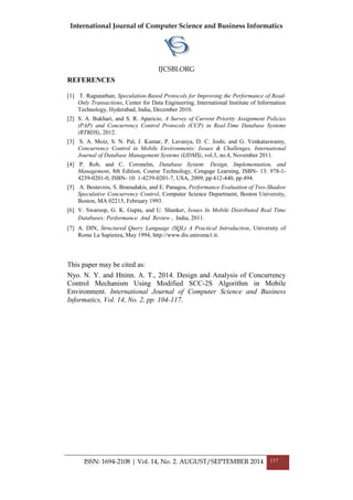 International Journal of Computer Science and Business Informatics
IJCSBI.ORG
ISSN: 1694-2108 | Vol. 14, No. 2. AUGUST/SEPTEMBER 2014 117
REFERENCES
[1] T. Ragunathan, Speculation-Based Protocols for Improving the Performance of Read-
Only Transactions, Center for Data Engineering, International Institute of Information
Technology, Hyderabad, India, December 2010.
[2] S. A. Bukhari, and S. R. Aparicio, A Survey of Current Priority Assignment Policies
(PAP) and Concurrency Control Protocols (CCP) in Real-Time Database Systems
(RTBDS), 2012.
[3] S. A. Moiz, S. N. Pal, J. Kumar, P. Lavanya, D. C. Joshi, and G. Venkataswamy,
Concurrency Control in Mobile Environments: Issues & Challenges, International
Journal of Database Management Systems (IJDMS), vol.3, no.4, November 2011.
[4] P. Rob, and C. Coronelm, Database System: Design, Implementation, and
Management, 8th Edition, Course Technology, Cengage Learning, ISBN- 13: 978-1-
4239-0201-0, ISBN- 10: 1-4239-0201-7, USA, 2009, pp.412-440, pp.494.
[5] A. Bestavros, S. Braoudakis, and E. Panagos, Performance Evaluation of Two-Shadow
Speculative Concurrency Control, Computer Science Department, Boston University,
Boston, MA 02215, February 1993.
[6] V. Swaroop, G. K. Gupta, and U. Shanker, Issues In Mobile Distributed Real Time
Databases: Performance And Review , India, 2011.
[7] A. DIN, Structured Query Language (SQL) A Practical Introduction, University of
Rome La Sapienza, May 1994, http://www.dis.uniroma1.it.
This paper may be cited as:
Nyo. N. Y. and Hninn. A. T., 2014. Design and Analysis of Concurrency
Control Mechanism Using Modified SCC-2S Algorithm in Mobile
Environment. International Journal of Computer Science and Business
Informatics, Vol. 14, No. 2, pp. 104-117.
 