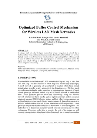 International Journal of Computer Science and Business Informatics
IJCSBI.ORG
ISSN: 1694-2108 | Vol. 14, No. 2. AUGUST/SEPTEMBER 2014 118
Optimized Buffer Control Mechanism
for Wireless LAN Mesh Networks
Lakshmi Rani, Rutuja Shah, Varsha Anandani
and Prof. S. S. Manivannan
School of Information Technology & Engineering,
VIT University
ABSTRACT
In wireless mesh networks, the legacy stations lead to heavy congestions in network due to
buffer overflow. Using buffer control mechanisms this drawback is achieved fairly as it services
the high priority nodes first and lower priority nodes are kept waiting till back-off time period.
In order to address this problem, this paper proposes an optimized congestion scheme for
legacy nodes which will help to reduce the back-off time period of lower priority nodes and
reduce congestion considerably.
Keywords
MHCCA (modified hybrid coordination function controlled channel access), MP(Mesh point),
MPP(Mesh Portal), MAP(Mesh Access point),end-to-end delay.
1. INTRODUCTION:
Wireless Local Area Network (WLAN) mesh networking are easy to use , low
cost and very flexible because of which they have become very popular [9].
A mesh network is generally set up different in location which have limited
infrastructure in order to give connectivity in ubiquitous way. Wireless mesh
networks consist of radio nodes organized in mesh topology. It consists of mesh
clients, gateways and mesh routers. Any WLAN mesh network is consisted of
MPs (Mesh points)to provide multi-hop connectivity using the wireless
network interface so that it can be applied laptop computers and in consumer
electronic devices [8].Cell phones, laptops and few other wireless devices are
nothing but the wireless mesh clients. Mesh routers will forward the packets to
wireless mesh routers which will in turn forward the traffic to gateways. These
gateways may or may not be connected to the internet as shown in figure 1.This
traffic flow is bi-directional. Generally a mesh network is reliable and but offers
redundancy. When any node fails to operate, the rest of the nodes can still
connect with each other, directly or indirectly through one or more intermediate
 