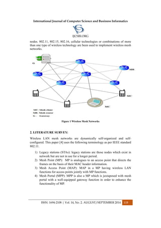 International Journal of Computer Science and Business Informatics
IJCSBI.ORG
ISSN: 1694-2108 | Vol. 14, No. 2. AUGUST/SEPTEMBER 2014 119
nodes. 802.11, 802.15, 802.16, cellular technologies or combinations of more
than one type of wireless technology are been used to implement wireless mesh
networks.
Figure 1 Wireless Mesh Networks
2. LITERATURE SURVEY:
Wireless LAN mesh networks are dynamically self-organized and self-
configured. This paper [4] uses the following terminology as per IEEE standard
802.11.
1) Legacy stations (STAs): legacy stations are those nodes which exist in
network but are not in use for a longer period.
2) Mesh Point (MP): MP is analogues to an access point that directs the
frames on the basis of their MAC header information.
3) Mesh Access Point (MAP): MAP in a MP having wireless LAN
functions for access points jointly with MP functions.
4) Mesh Portal (MPP): MPP is also a MP which is juxtaposed with mesh
portal with a well-equipped gateway function in order to enhance the
functionality of MP.
 