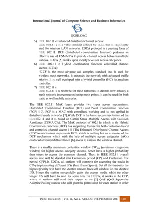 International Journal of Computer Science and Business Informatics
IJCSBI.ORG
ISSN: 1694-2108 | Vol. 14, No. 2. AUGUST/SEPTEMBER 2014 120
5) IEEE 802.11 e Enhanced distributed channel access:
IEEE 802.11 e is a valid standard defined by IEEE that is specifically
used for wireless LAN networks. EDCA protocol is a prolong form of
IEEE 802.11. DCF (distributed co-ordination function) performs an
effective use of CSMA/CA to provide channel access between multiple
stations. EDCA [5] works upon priority levels or access categories.
6) IEEE 802.11 e Hybrid coordination function controlled channel
access(HCCA):
HCCF is the most advance and complex standard that is used for
wireless mesh networks. It enhances the network with advanced traffic
priority. It is well equipped with a hybrid controller (HC) i.e. medium
controller.
7) IEEE 802.11 s:
IEEE 802.11 s is reserved for mesh networks. It defines how actually a
mesh network interconnected using mesh points. It can be used for both
static as well mobile networks.
The IEEE 802.11 MAC layer provides two types access mechanisms:
Distributed Coordination Function (DCF) and Point Coordination Function
(PCF) [10]. PCF is a MAC with centralized working and so not applied in
distributed mesh networks [7].While DCF is the basic access mechanism of the
IEEE802.11 and it is based on Carrier Sense Multiple Access with Collision
Avoidance (CSMA/CA). The MAC protocol of 802.11e which is the Hybrid
Coordination Function (HCF) has supporting feature for both contention-based
and controlled channel access [11].The Enhanced Distributed Channel Access
(EDCA) mechanism implements HCF, which is nothing but an extension of the
DCF mechanism which with the help of multiple access categories (ACs)
enables distributed differentiated [6] access to various the wireless channel.
There is a smaller minimum contention window CWmin (minimum congestion
window) for higher access category stations, hence have a higher probability
than others to access the common channel. Thus, in IEEE 802.11, overall
access time will be divided into Contention period (CP) and Contention free
period (CFP).In EDCA, all stations will compete for accessing the media in
CPby implementing different IFSs (Inter frame Space). But all the time only the
highest priority will have the shortest random back-off window i.e. the shortest
IFS. Hence the station successfully grabs the access media while the other
longer IFS will have to wait for some time. In HCCA, it works in the CFP,
where all stations will send their request to the [2] QAP (QoS Supportive
Adaptive Polling)station who will grant the permission for each station in order
 