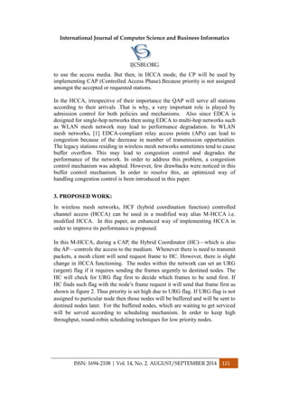 International Journal of Computer Science and Business Informatics
IJCSBI.ORG
ISSN: 1694-2108 | Vol. 14, No. 2. AUGUST/SEPTEMBER 2014 121
to use the access media. But then, in HCCA mode, the CP will be used by
implementing CAP (Controlled Access Phase).Because priority is not assigned
amongst the accepted or requested stations.
In the HCCA, irrespective of their importance the QAP will serve all stations
according to their arrivals .That is why, a very important role is played by
admission control for both policies and mechanisms. Also since EDCA is
designed for single-hop networks then using EDCA to multi-hop networks such
as WLAN mesh network may lead to performance degradation. In WLAN
mesh networks, [1] EDCA-compliant relay access points (APs) can lead to
congestion because of the decrease in number of transmission opportunities.
The legacy stations residing in wireless mesh networks sometimes tend to cause
buffer overflow. This may lead to congestion control and degrades the
performance of the network. In order to address this problem, a congestion
control mechanism was adopted. However, few drawbacks were noticed in this
buffer control mechanism. In order to resolve this, an optimized way of
handling congestion control is been introduced in this paper.
3. PROPOSED WORK:
In wireless mesh networks, HCF (hybrid coordination function) controlled
channel access (HCCA) can be used in a modified way alias M-HCCA i.e.
modified HCCA. In this paper, an enhanced way of implementing HCCA in
order to improve its performance is proposed.
In this M-HCCA, during a CAP, the Hybrid Coordinator (HC)—which is also
the AP—controls the access to the medium. Whenever there is need to transmit
packets, a mesh client will send request frame to HC. However, there is slight
change in HCCA functioning. The nodes within the network can set an URG
(urgent) flag if it requires sending the frames urgently to destined nodes. The
HC will check for URG flag first to decide which frames to be send first. If
HC finds such flag with the node’s frame request it will send that frame first as
shown in figure 2. Thus priority is set high due to URG flag. If URG flag is not
assigned to particular node then those nodes will be buffered and will be sent to
destined nodes later. For the buffered nodes, which are waiting to get serviced
will be served according to scheduling mechanism. In order to keep high
throughput, round-robin scheduling techniques for low priority nodes.
 