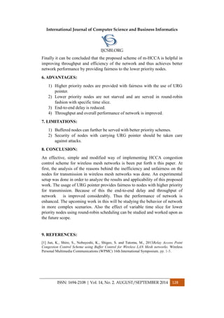 International Journal of Computer Science and Business Informatics
IJCSBI.ORG
ISSN: 1694-2108 | Vol. 14, No. 2. AUGUST/SEPTEMBER 2014 128
Finally it can be concluded that the proposed scheme of m-HCCA is helpful in
improving throughput and efficiency of the network and thus achieves better
network performance by providing fairness to the lower priority nodes.
6. ADVANTAGES:
1) Higher priority nodes are provided with fairness with the use of URG
pointer.
2) Lower priority nodes are not starved and are served in round-robin
fashion with specific time slice.
3) End-to-end delay is reduced.
4) Throughput and overall performance of network is improved.
7. LIMITATIONS:
1) Buffered nodes can further be served with better priority schemes.
2) Security of nodes with carrying URG pointer should be taken care
against attacks.
8. CONCLUSION:
An effective, simple and modified way of implementing HCCA congestion
control scheme for wireless mesh networks is been put forth n this paper. At
first, the analysis of the reasons behind the inefficiency and unfairness on the
nodes for transmission in wireless mesh networks was done. An experimental
setup was done in order to analyze the results and applicability of this proposed
work. The usage of URG pointer provides fairness to nodes with higher priority
for transmission. Because of this the end-to-end delay and throughput of
network is improved considerably. Thus the performance of network is
enhanced. The upcoming work in this will be studying the behavior of network
in more complex scenarios. Also the effect of variable time slice for lower
priority nodes using round-robin scheduling can be studied and worked upon as
the future scope.
9. REFERENCES:
[1] Jun, K., Shiro, S., Nobuyoshi, K., Shigeo, S. and Tutomu, M., 2013Relay Access Point
Congestion Control Scheme using Buffer Control for Wireless LAN Mesh networks. Wireless
Personal Multimedia Communications (WPMC) 16th International Symposium, pp. 1-5.
 
