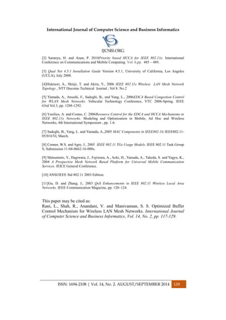 International Journal of Computer Science and Business Informatics
IJCSBI.ORG
ISSN: 1694-2108 | Vol. 14, No. 2. AUGUST/SEPTEMBER 2014 129
[2] Saranyu, H. and Anan, P. 2010Priority based HCCA for IEEE 802.11e. International
Conference on Communications and Mobile Computing. Vol. 6,pp. 485 – 489.
[3] Qual Net 4.5.1 Installation Guide Version 4.5.1, University of California, Los Angeles
(UCLA), July 2008.
[4]Hidenori, A., Shinji, T. and Akira, Y., 2006 IEEE 802.11s Wireless LAN Mesh Network
Topology , NTT Docomo Technical Journal , Vol 8. No.2
[5] Yamada, A., Atsushi, F., Sadeghi, B., and Yang, L., 2006EDCA Based Congestion Control
for WLAN Mesh Networks. Vehicular Technology Conference, VTC 2006-Spring. IEEE
63rd Vol.3, pp. 1288-1292.
[6] Vasilios, A. and Costas, C. 2006Resource Control for the EDCA and HCCA Mechanisms in
IEEE 802.11e Networks. Modeling and Optimization in Mobile, Ad Hoc and Wireless
Networks, 4th International Symposium , pp. 1-6.
[7] Sadeghi, B., Yang, L. and Yamada, A.,2005 MAC Components in IEEE802.1ls IEEE802.11-
05/0167rl, March.
[8] Conner, W.S. and Agre, J., 2005 IEEE 802.11 TGs Usage Models. IEEE 802.11 Task Group
S, Submission 11-04-0662-16-000s.
[9] Matsumoto, Y., Hagiwara, J., Fujiwara, A., Aoki, H., Yamada, A., Takeda, S. and Yagyu, K.,
2004 A Prospective Mesh Network Based Platform for Universal Mobile Communication
Services. IEICE General Conference.
[10] ANSI/IEEE Std 802.11 2003 Edition.
[11]Gu, D. and Zhang, J., 2003 QoS Enhancements in IEEE 802.11 Wireless Local Area
Networks .IEEE Communication Magazine, pp. 120–124.
This paper may be cited as:
Rani, L., Shah, R., Anandani, V. and Manivannan, S. S. Optimized Buffer
Control Mechanism for Wireless LAN Mesh Networks. International Journal
of Computer Science and Business Informatics, Vol. 14, No. 2, pp. 117-129.
 