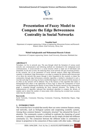 International Journal of Computer Science and Business Informatics
IJCSBI.ORG
ISSN: 1694-2108 | Vol. 14, No. 2. AUGUST/SEPTEMBER 2014 130
Presentation of Fuzzy Model to
Compute the Edge Betweenness
Centrality in Social Networks
Noushin Saed
Department of computer engineering, College of engineering, Khouzestan Science and Research
Branch, Islamic Azad University, Ahvaz, Iran
Mehdi Sadeghzadeh and Mohammad Hussein Yektaie
Department of Computer engineering, Islamic Azad University, Khuzestan, Mahshahr,Iran
ABSTRACT
Nowadays, we live in network area. The area through which the formation of various social
network, new communicative and informing methods are introduced to the widespread social
communications. A social network is a social structure which is made out of individuals and
meanwhile, by the pass of time, the analyzing these social network will gain increasing primacy.
In this research, one of the parameters of social network analysis called edge betweenness
centrality is introduced. Edge betweenness is an edge to compute the shortest paths between pair
of no desin the network that passes through it most frequently.In this research, to detect the
communities through edge betweenness centrality algorithm, a method is introduced in such a
way that each edge by receiving one fuzzy membership degree in the interval [1,0] the measure of
its effect on the network will be different. One of the features of this algorithm that makes it
distinguished from others is the application of fuzzy logic to detect the communities of social
network. Then by introducing the density of each cluster the density measure of the communities
graph is computed through considering the fuzzy detected structures. The finding of the
implementation of algorithm indicated that introduced algorithm to compute the density of
samples and to detect the number of mono-nodes while clustering has revealed more accuracy
rather than the related works.
Keywords
Social Networks, Community Detecting, Community Clustering, Membership Degree, Edge
Betweenness.
1. INTRODUCTION
The researches have revealed that mostly there are some common features among
real networks, such as biological systems and cooperating scientific systems.
Among these common features “community structure” has attracted the focus of
attention. The community system is defined to explicate the clustering of social
networks. A community structure of network can be simply divided into different
community [1]. The connection between the different nodes in community is
denser in proportion to the connection of these nodes with other nodes. Although
 