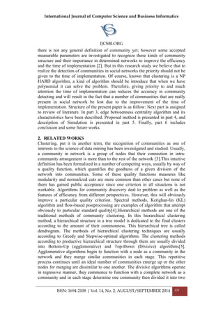 International Journal of Computer Science and Business Informatics
IJCSBI.ORG
ISSN: 1694-2108 | Vol. 14, No. 2. AUGUST/SEPTEMBER 2014 131
there is not any general definition of community yet; however some accepted
measurable parameters are investigated to recognize these kinds of community
structure and their importance in determined networks to improve the efficiency
and the time of implementation [2]. But in this research study we believe that to
realize the detection of communities in social networks the priority should not be
given to the time of implementation. Of course, known that clustering is a NP
HARD algorithm, a kind of algorithm should be introduce that when we have
polynomial it can solve the problem. Therefore, giving priority to and much
attention the time of implementation can reduces the accuracy in community
detecting and will result in the fact that a number of communities that are really
present in social network be lost due to the improvement of the time of
implementation. Structure of the present paper is as follow: Next part is assigned
to review of literature. In part 3, edge betweenness centrality algorithm and its
characteristics have been described. Proposed method is presented in part 4, and
description of Simulation is presented in part 5. Finally, part 6 includes
conclusion and some future works.
2. RELATED WORKS
Clustering, put it in another term, the recognition of communities as one of
interests to the science of data mining has been investigated and studied. Usually,
a community in network is a group of nodes that their connection in intra-
community arrangement is more than to the rest of the network [3].This intuitive
definition has been formalized in a number of competing ways, usually by way of
a quality function, which quantifies the goodness of a given division of the
network into communities. Some of these quality functions measures like
modularity and normalized cuts are more common than other cases but none of
them has gained public acceptance since one criterion in all situations is not
workable. Algorithms for community discovery deal to problem as well as the
features of efficiency from different perspectives. However, this will obviously
improve a particular quality criterion. Spectral methods, Kerighan-lin (KL)
algorithm and flow-based postprocessing are examples of algorithm that attempt
obviously to particular standard quality[4].Hierarchical methods are one of the
traditional methods of community clustering. In this hierarchical clustering
method, a hierarchical structure in a tree model is dedicated to the final clusters
according to the amount of their commonness. This hierarchical tree is called
dendrogram. The methods of hierarchical clustering techniques are usually
according to Greedy and Stepwise-optimal algorithms. The clustering methods
according to productive hierarchical structure through them are usually divided
into Bottom-Up (agglomerative) and Top-Down (Divisive) algorithms[5].
Agglomerative algorithms begin to function with a node as a community in the
network and they merge similar communities in each stage. This repetitive
process continues until an ideal number of communities emerge up or the other
nodes for merging are dissimilar to one another. The divisive algorithms operate
in regressive manner, they commence to function with a complete network as a
community and in each stage determine one community then divided it into two
 