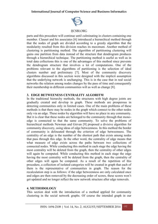 International Journal of Computer Science and Business Informatics
IJCSBI.ORG
ISSN: 1694-2108 | Vol. 14, No. 2. AUGUST/SEPTEMBER 2014 132
parts and this procedure will continue until culminating in clusters containing one
member. Clauset and his associates [6] introduced a hierarchical method through
that the nodes of graph are divided according to a greedy algorithm that the
modularity resulted from this division reaches its maximum. Another method of
clustering is partitioning method. The algorithm of partitioning clustering will
gains one partition from data instead of the structure that dendrogram produces
through a hierarchical technique. The partitioning method is useful as well as in
total data collections this is one of the advantages of this method since prevents
the dendrogram structure that involves a lot of computations. One of the
problems relevant to the algorithms of partitioning is the selection of ideal
clusters number and preliminary [7]. Most of the community discovery
algorithms discussed in this section were designed with the implicit assumption
that the underlying network is unchanging. This is in the case that in real social
networks the relation among nodes changes by the pass of time and consequently
their membership in different communities will as well as change [8].
3. EDGE BETWEENESS CENTRALITY ALGORITM
In the traditional hierarchy methods, the structures with high degree joints are
gradually created and develop in graph. These methods are prosperous in
detecting communities only in limited cases. One of the main problems of these
methods is that there may be nodes in the graph which connect to the other nodes
only via an edge. These nodes by algorithm will have no place in any community.
But it is clear that these nodes are belonged to the community through that mono-
edge is connected to that the same community. To solve the problems of
hierarchical methods Newman and Girvan [9] proposed a divisive algorithm for
community discovery, using ideas of edge betweenness. In this method the border
of community is delineated through the criterion of edge betweenness. The
centrality of an edge is the number of the shortest path that exists among nodes
that pass through this edge. In the other word, the centrality of edge means that
what measure of edge exists across the paths between two collections of
connected nodes. While conducting this method in each stage the edge having the
most centrality will be deleted from the graph, then the centrality of other edges
will again be computed. While conducting this method in each stage the edge
having the most centrality will be deleted from the graph, then the centrality of
other edges will again be computed. As a result of the repetition of this
procedure, a collection of isolated categories will be created in graph that each of
them is the representative of communities in graph. The reason for the
recalculation step is as follows: if the edge betweenness are only calculated once
and edges are then removed by the decreasing order of scores, these scores won’t
get updated and no longer reflect the new network structure after edge removals.
4. METHODOLOGY
This section deal with the introduction of a method applied for community
clustering in the social network graphs. Of course the intended graph in our
 