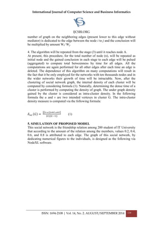International Journal of Computer Science and Business Informatics
IJCSBI.ORG
ISSN: 1694-2108 | Vol. 14, No. 2. AUGUST/SEPTEMBER 2014 134
number of graph on the neighboring edges (present lower to this edge without
mediator) is dedicated to the edge between the node i to j and the conclusion will
be multiplied by amount Wi/ Wj.
4. The algorithm will be repeated from the stage (3) until it reaches node A.
At present, this procedure, for the total number of node (n), will be repeated as
initial node and the gained conclusion in each stage to each edge will be pulsed
(aggregated) to compute total betweenness by time for all edges. All the
computations are again performed for all other edges after each time an edge is
deleted. The dependence of this algorithm on many computations will result in
the fact that it be only employed for the networks with ten thousands nodes and in
the wider networks their growth of time will be intractable. Now, after the
clustering of social network graph, the internal density of each cluster will be
computed by considering formula (1). Naturally, determining the dense time of a
cluster is performed by computing the density of graph. The under graph density
gained by the cluster is considered as intra-cluster density. In the following
formula the u and v are two intended vertexes in cluster G. The intra-cluster
density measure is computed via the following formula:
𝛿𝑖𝑛𝑡 𝐺 =
𝑣,𝑢} 𝑣∈𝐺,𝑢∈𝐺
𝐺 ( 𝐺−1 )
(1)
5. SIMULATION OF PROPOSED MODEL
This social network is the friendship relation among 200 student of IT University
that according to the amount of the relation among the members, values 0.2, 0.4,
0.6, and 0.8 is attributed to each edge. The graph of this social network, by
dedicating numerical figures to the individuals, is designed as the following via
NodeXL software.
 