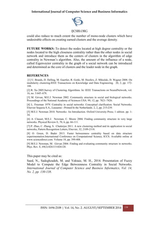 International Journal of Computer Science and Business Informatics
IJCSBI.ORG
ISSN: 1694-2108 | Vol. 14, No. 2. AUGUST/SEPTEMBER 2014 138
could also reduce to much extent the number of mono-node clusters which have
undesirable effects on creating earned clusters and the average density.
FUTURE WORKS: To detect the nodes located at high degree centrality or the
nodes located to the high closeness centrality rather than the other nodes in social
network and introduce them as the centers of clusters in the algorithm of edge
centrality in Newman’s algorithm. Also, the amount of the influence of a node,
called Eigenvector centrality in the graph of a social network can be introduced
and determined as the core of clusters and the leader node in the graph.
REFERENCES
[1] U. Brands, D. Delling, M. Gaertler, R. Gorki, M. Hoofers, Z. Mikulski, D. Wagner 2008. On
modularity clustering.IEEE Transactions on Knowledge and Data Engineering. 20, 2, pp. 172-
188.
[2] R. Xu 2005.Survey of Clustering Algorithms. In: IEEE Transactions on NeuralNetwork, vol.
16, no. 3:645–678.
[3] M. Girvan, M.E.J. Newman 2002. Community structure in social and biological networks.
Proceedings of the National Academy of Sciences USA. 99, 12, pp. 7821–7826.
[4] L. Freeman 1979. Centrality in social networks: Conceptual clarification. Social Networks.
Elsevier Sequoia S.A., Lausanne - Printed In the Netherlands. 2, 2, pp. 215-239.
[5] M.E.J. Newman 2010. Networks: An Introduction. Oxford University Press; 1 edition. pp. 1-
34.
[6] A. Clauset, M.E.J. Newman, C. Moore 2004. Finding community structure in very large
networks. Physical Review E, 70, 6, pp. 66-111.
[7] P. Zhao, C. Zhang, S. Chatterjee 2011. A new clustering method and its application in social
networks, Pattern Recognition Letters, Elsevier, 32, 2109-2118.
[8] O. Green, D. Bader 2013. Faster betweenness centrality based on data structure
experimentation.International Conference on Computational Science, ICCS. Available online at
www.sciencedirect.com. Volume 18, pp. 399-408.
[9] M.E.J. Newman, M. Girvan 2004. Finding and evaluating community structure in networks.
Phys. Rev. E, 69(2):026113-026120.
This paper may be cited as:
Saed, N., Sadeghzadeh, M. and Yektaie, M. H., 2014. Presentation of Fuzzy
Model to Compute the Edge Betweenness Centrality in Social Networks.
International Journal of Computer Science and Business Informatics, Vol. 14,
No. 2, pp. 130-138.
 