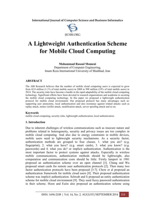 International Journal of Computer Science and Business Informatics
IJCSBI.ORG
ISSN: 1694-2108 | Vol. 14, No. 2. AUGUST/SEPTEMBER 2014 153
A Lightweight Authentication Scheme
for Mobile Cloud Computing
Mohammad Rasoul Momeni
Department of Computer Engineering,
Imam Reza International University of Mashhad, Iran
ABSTRACT
The ABI Research believes that the number of mobile cloud computing users is expected to grow
from 42.8 million (1.1% of total mobile users) in 2008 to 998 million (19% of total mobile users) in
2014. The security risks have become a hurdle in the rapid adaptability of the mobile cloud computing
technology. Significant efforts have been devoted in research organizations and academia to securing
the mobile cloud computing technology. In this paper we proposed a lightweight authentication
protocol for mobile cloud environment. Our proposed protocol has many advantages such as:
supporting user anonymity, local authentication and also resistance against related attacks such as
replay attack, stolen verifier attack, modification attack, server spoofing attack and so on.
Keywords
mobile cloud computing, security risks, lightweight authentication, local authentication.
1. Introduction
Due to inherent challenges of wireless communications such as insecure nature and
problems related to heterogeneity, security and privacy issues are too complex in
mobile cloud computing. And also due to energy constraints in mobile devices,
mobile users need to lightweight security mechanisms. As a security factor,
authentication methods are grouped to four classes. 1. what you are? (e.g.
fingerprint), 2. what you have? (e.g. smart cards), 3. what you know? (e.g.
passwords) and 4. what you do? or implicit authentication. Authentication is the
most important factor to protect systems against attacks. Especially in wireless
mobile communications, authentication methods should be lightweight, also
computation and communication costs should be little. Firstly lamport in 1981
proposed an authentication scheme over an open channel [1]. Chang and Wu
proposed smart cards for remote user authentication protocols [2]. Then many two
factor authentication protocols have been proposed [3-7]. Chow et al proposed an
authentication framework for mobile cloud users [8]. Their proposed authentication
scheme was implicit authentication. Schwab and li proposed an entity authentication
scheme for mobile cloud environment [9]. They used fuzzy password authentication
in their scheme. Hoon and Euiin also proposed an authentication scheme using
 