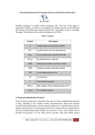 International Journal of Computer Science and Business Informatics
IJCSBI.ORG
ISSN: 1694-2108 | Vol. 14, No. 2. AUGUST/SEPTEMBER 2014 154
profiling technique in mobile cloud computing [10]. The rest of the paper is
organized as follows: in Section 2, we propose our scheme. Section 3 and 4 describe
the security and performance analysis respectively. And finally section 5 concludes
the paper. The notations to be used in this paper are in Table 1.
Table 1. Notations
2. Proposed authentication Protocol
In this section our protocol is presented. The time for remote authentication protocol
is long, especially in the wireless mobile communications. Hence this protocol
provides local authentication. In this protocol mobile user is authenticated in his/her
mobile network, hence this mechanism provides low latency and saves bandwidth. In
the end of authentication phase mobile user receives a CertMU from mobile service
provider that presents it to the cloud service provider. Note that mobile service
 