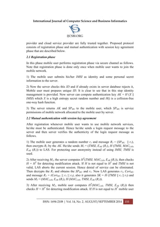 International Journal of Computer Science and Business Informatics
IJCSBI.ORG
ISSN: 1694-2108 | Vol. 14, No. 2. AUGUST/SEPTEMBER 2014 155
provider and cloud service provider are fully trusted together. Proposed protocol
consists of registration phase and mutual authentication with session key agreement
phase that are described below.
2.1 Registration phase
In this phase mobile user performs registration phase via secure channel as follows.
Note that registration phase is done only once when mobile user wants to join the
mobile network.
1) The mobile user submits his/her IMSI as identity and some personal secret
information to the server.
2) Now the server checks this ID and if already exists in server database rejects it,
Mobile user must prepares unique ID. It is clear to see that in this step identity
management is provided. Now server can compute authentication key AK = H (X ||
IMSI) which X is a high entropy secret random number and H() is a collision-free
one-way hash function.
3) The server returns AK and SPMU to the mobile user, which SPMU is service
permissions of mobile network allocated to the mobile user by server.
2.2 Mutual authentication with session key agreement
After registration whenever mobile user wants to use mobile network services,
he/she must be authenticated. Hence he/she sends a login request message to the
server and then server verifies the authenticity of the login request message as
follows.
1) The mobile user generates a random number r1 and message R1 = (SPMU || r1),
then encrypts R1 by the AK. He/she sends M1 = (TMSI, EAK (R1), H (TMSI, MACLAS,
EAK (R1)) to LAS. For protecting user anonymity instead of using IMSI, TMSI is
used.
2) After receiving M1, the server computes H*
(TMSI, MACLAS, EAK (R1)), then checks
H = H*
for detecting modification attack. If H is not equal to H*
and TMSI is not
valid, LAS aborts the current session. Hence denial of service can be eliminated.
Then decrypts the R1 and obtains the SPMU and r1. Now LAS generates r2, CertMU
and message R2 = (CertMU || r1 || r2), also it generates SK = H (TMSI || r1 || r2) and
sends M2 = (MACLAS, EAK (R2), H (MACLAS, TMSI, EAK (R2)).
3) After receiving M2, mobile user computes H*
(MACLAS, TMSI, EAK (R2)) then
checks H = H*
for detecting modification attack. If H is not equal to H*
mobile user
 
