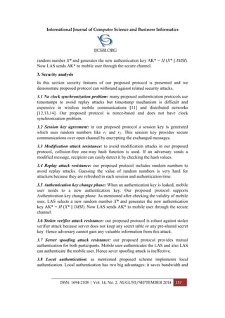 International Journal of Computer Science and Business Informatics
IJCSBI.ORG
ISSN: 1694-2108 | Vol. 14, No. 2. AUGUST/SEPTEMBER 2014 157
random number X* and generates the new authentication key AK* = H (X* || IMSI).
Now LAS sends AK* to mobile user through the secure channel.
3. Security analysis
In this section security features of our proposed protocol is presented and we
demonstrate proposed protocol can withstand against related security attacks.
3.1 No clock synchronization problem: many proposed authentication protocols use
timestamps to avoid replay attacks but timestamp mechanism is difficult and
expensive in wireless mobile communications [11] and distributed networks
[12,13,14]. Our proposed protocol is nonce-based and does not have clock
synchronization problem.
3.2 Session key agreement: in our proposed protocol a session key is generated
which uses random numbers like r1 and r2. This session key provides secure
communications over open channel by encrypting the exchanged messages.
3.3 Modification attack resistance: to avoid modification attacks in our proposed
protocol, collision-free one-way hash function is used. If an adversary sends a
modified message, recipient can easily detect it by checking the hash values.
3.4 Replay attack resistance: our proposed protocol includes random numbers to
avoid replay attacks. Guessing the value of random numbers is very hard for
attackers because they are refreshed in each session and authentication time.
3.5 Authentication key change phase: When an authentication key is leaked, mobile
user needs to a new authentication key. Our proposed protocol supports
Authentication key change phase. As mentioned after checking the validity of mobile
user, LAS selects a new random number X* and generates the new authentication
key AK* = H (X* || IMSI). Now LAS sends AK* to mobile user through the secure
channel.
3.6 Stolen verifier attack resistance: our proposed protocol is robust against stolen
verifier attack because server does not keep any secret table or any pre-shared secret
key. Hence adversary cannot gain any valuable information from this attack.
3.7 Server spoofing attack resistance: our proposed protocol provides mutual
authentication for both participants. Mobile user authenticates the LAS and also LAS
can authenticate the mobile user. Hence sever spoofing attack is ineffective.
3.8 Local authentication: as mentioned proposed scheme implements local
authentication. Local authentication has two big advantages: it saves bandwidth and
 