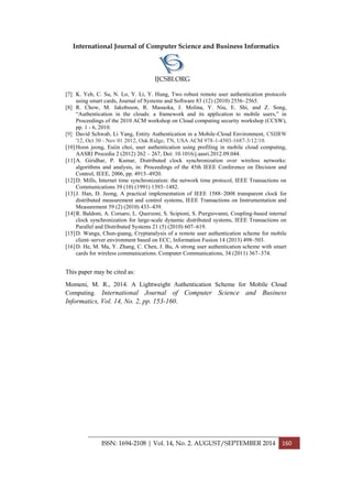 International Journal of Computer Science and Business Informatics
IJCSBI.ORG
ISSN: 1694-2108 | Vol. 14, No. 2. AUGUST/SEPTEMBER 2014 160
[7] K. Yeh, C. Su, N. Lo, Y. Li, Y. Hung, Two robust remote user authentication protocols
using smart cards, Journal of Systems and Software 83 (12) (2010) 2556–2565.
[8] R. Chow, M. Jakobsson, R. Masuoka, J. Molina, Y. Niu, E. Shi, and Z. Song,
“Authentication in the clouds: a framework and its application to mobile users,” in
Proceedings of the 2010 ACM workshop on Cloud computing security workshop (CCSW),
pp. 1 - 6, 2010.
[9] David Schwab, Li Yang, Entity Authentication in a Mobile-Cloud Environment, CSIIRW
'12, Oct 30 - Nov 01 2012, Oak Ridge, TN, USA ACM 978-1-4503-1687-3/12/10.
[10]Hoon jeong, Euiin choi, user authentication using profiling in mobile cloud computing,
AASRI Procedia 2 (2012) 262 – 267, Doi: 10.1016/j.aasri.2012.09.044.
[11]A. Giridhar, P. Kumar, Distributed clock synchronization over wireless networks:
algorithms and analysis, in: Proceedings of the 45th IEEE Conference on Decision and
Control, IEEE, 2006, pp. 4915–4920.
[12]D. Mills, Internet time synchronization: the network time protocol, IEEE Transactions on
Communications 39 (10) (1991) 1393–1482.
[13]J. Han, D. Jeong, A practical implementation of IEEE 1588–2008 transparent clock for
distributed measurement and control systems, IEEE Transactions on Instrumentation and
Measurement 59 (2) (2010) 433–439.
[14]R. Baldoni, A. Corsaro, L. Querzoni, S. Scipioni, S. Piergiovanni, Coupling-based internal
clock synchronization for large-scale dynamic distributed systems, IEEE Transactions on
Parallel and Distributed Systems 21 (5) (2010) 607–619.
[15]D. Wanga, Chun-guang, Cryptanalysis of a remote user authentication scheme for mobile
client–server environment based on ECC, Information Fusion 14 (2013) 498–503.
[16]D. He, M. Ma, Y. Zhang, C. Chen, J. Bu, A strong user authentication scheme with smart
cards for wireless communications. Computer Communications, 34 (2011) 367–374.
This paper may be cited as:
Momeni, M. R., 2014. A Lightweight Authentication Scheme for Mobile Cloud
Computing. International Journal of Computer Science and Business
Informatics, Vol. 14, No. 2, pp. 153-160.
 