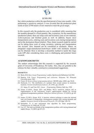 International Journal of Computer Science and Business Informatics
IJCSBI.ORG
ISSN: 1694-2108 | Vol. 14, No. 2. AUGUST/SEPTEMBER 2014 14
the t-shirts production within the specified period of time (one month). After
performing a sensitivity analysis, it was revealed that the production plant
needs at least 22760 meters of raw material to meet the given target.
In this research only the production cost is considered while assuming that
the monthly demand is a fixed quantity. But, in practice, for the manufacture
(production plant), there are setup costs and inventory costs of raw-material,
work-in-process and finished goods as well. In addition, buyers incur
transportation costs, ordering costs and inventory costs during transportation
and at the destination (buyer/retailer). Thus, future research might be carried
out by taking these costs of setup, inventory, ordering and transportation
into account. Also, demand can be considered as stochastic. Hence, an
integrated single-manufacture-multi-buyer model with stochastic demand
can be obtained. How to develop a streamline method to tackle this large
scale LPP after considering these costs is challenging and potential future
research.
ACKNOWLEDGMENTS
The authors acknowledge that this research is supported by the research
grant of University of Peradeniya, Sri Lanka. Also, they are grateful to the
referees for their valuable, constructive commentsand suggestions.
REFERENCES
[1] Brain, D.B. Basic Linear Programming. London, Spottiswoode Ballantyne Ltd,1984.
[2] Dantzig, G.B. Linear Programming and extensions. Princeton, NJ: Princeton
University press, 1963.
[3] Fourer, R. Survey of linear programming software. OR/MS today, (2001), pp. 58-68.
[4] Hitchcock, F.L. The distribution of a product from several sources to numerous
locations. Journal of mathematical physics, 20, (1941), pp. 224-230.
[5] James, P.I. and Tom, M.C. Linear Programming. Prentice, Hall, Inc, 1994.
[6] Juman, Z.A.M.S., Hoque, M.A. and Buhari, M.I.A sensitivity analysis and an
implementation of the well-known Vogel‟s approximation method for solving
unbalanced transportation problems. Malaysian Journal of Science, 32,1(2013), pp. 66-
72.
[7] Juman, Z.A.M.S., Hoque, M.A. A heuristic solution technique to attain the minimal
total cost bounds of transporting a homogeneous product with varying demands and
supplies. European Journal of Operational Research, 239, (2014)pp. 146-156.
[8] Karmarkar, N. A new polynomial time algorithm for linear programming.
Combinatorial, 4, (1984), pp. 373-395.
[9] Liu, S.T. The total cost bounds of the transportation problem with varying demand and
supply.Omega, 31,(2003), pp.247-251.
 