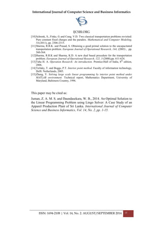 International Journal of Computer Science and Business Informatics
IJCSBI.ORG
ISSN: 1694-2108 | Vol. 14, No. 2. AUGUST/SEPTEMBER 2014 15
[10]Schrenk, S., Finke, G and Cung, V.D. Two classical transportation problems revisited:
Pure constant fixed charges and the paradox. Mathematical and Computer Modeling,
54,(2011), pp. 2306-2315.
[11]Sharma, R.R.K. and Prasad, S. Obtaining a good primal solution to the uncapacitated
transportation problem. European Journal of Operational Research, 144, (2003) , pp.
560-564.
[12]Sharma, R.R.K and Sharma, K.D. A new dual based procedure for the transportation
problem. European Journal of Operational Research, 122, 3 (2000),pp. 611-624.
[13]Taha H. A. Operation Research: An introduction. Prentice-Hall of India, 8th
edition,
2006.
[14]Terlaky, T. and Boggs, P.T. Interior point method. Faculty of information technology,
Delft. Netherlands, 2005.
[15]Zhang, Y. Solving large scale linear programming by interior point method under
MATLAB environment. Technical report, Mathematics Department, University of
Maryland, Baltimore Country, 1996.
This paper may be cited as:
Juman, Z. A. M. S. and Daundasekara, W. B., 2014. An Optimal Solution to
the Linear Programming Problem using Lingo Solver: A Case Study of an
Apparel Production Plant of Sri Lanka. International Journal of Computer
Science and Business Informatics, Vol. 14, No. 2, pp. 1-15.
 