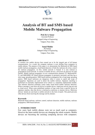 International Journal of Computer Science and Business Informatics
IJCSBI.ORG
ISSN: 1694-2108 | Vol. 14, No. 2. AUGUST/SEPTEMBER 2014 16
Analysis of BT and SMS based
Mobile Malware Propagation
Prof. R. S. Sonar
Associate Professor
Sinhgad College of Engineering,
Vadgaon. Pune, India.
Sonal Mohite
PG Scholar
Sinhgad College of Engineering,
Vadgaon. Pune, India.
ABSTRACT
In wireless eon mobile devices have turned out to be the integral part of all human
communication. As a result, the computer malware is now drifting from computers to
mobile phones. The purpose of this paper is to demonstrate the Bluetooth & SMS based
mobile malware propagation, cloud based detection of both the malwares & at last, control
the malware propagation. At first, mobile network is formed. It is also referred as
geographical social network. It consists of mobile devices, cell towers & gateways for data
transfer. Mobile malware propagates via two communication channels viz. Bluetooth/Wi-
Fi, and SMS/MMS. BT based malware propagates in geometric proximity and thus has a
short range spreading pattern. SMS based malware propagation has a long-range spreading
pattern. SMS based malwares are dangerous when it comes to speed and scope of
propagation. Signatures are used to detect the mobile malware. Signature matching is
performed on externally implemented server which is a separately implemented module.
This malware detection technique comes under cloud based mobile malware detection.
When a message is sent from one device to another device, suspicious activity logs are sent
to cloud server. When some predefined numbers of logs come from a specific device &
signature matches, then that device is declared as malicious or attacker device. Malicious
devices’ details are sent back to mobile network in the form of patch. This patch prevents
other devices from receiving the message sent by attacker.
Keywords
Bluetooth based malware, malware control, malware detection, mobile malware, malware
propagation, SMS based malware.
1. INTRODUCTION
Few years back mobile phones were not as much used as computers.
However the latest mobile devices are changing the whole scenario. Mobile
devices are becoming the assisting computing devices with computers.
 
