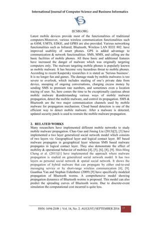 International Journal of Computer Science and Business Informatics
IJCSBI.ORG
ISSN: 1694-2108 | Vol. 14, No. 2. AUGUST/SEPTEMBER 2014 17
Latest mobile devices provide most of the functionalities of traditional
computers.Moreover, various wireless communication functionalities such
as GSM, UMTS, EDGE, and GPRS are also provided. Various networking
functionalities such as Infrared, Bluetooth, Wireless LAN IEEE 802. have
improved usability of smart phones. GPS is added advantage to
communication & network functionalities. SMS, MMS, and calling are the
basic facilities of mobile phones. All these basic and additional features
have increased the danger of malware which was originally targeting
computers only. The malware targeting mobile phones is popularly known
as mobile malware. It has become very hazardous threat to mobile phones.
According to recent Kaspersky researches it is stated as ‘Serious business’.
It is no longer fun and games. The damage made by mobile malwares is too
severe to overlook, which includes stealing of one’s private data from
device, snooping of ongoing conversations, charging excess money by
sending SMS to premium rate numbers, and sometimes even a location
tracing of user. So, here comes the time to be exceptionally cautious about
mobile malware &understanding various ways of mobile malware
propagation, detect the mobile malware, and control its propagation. SMS &
Bluetooth are the two major communication channels used by mobile
malware for propagation mechanism. Cloud based detection is one of the
efficient way to detect mobile malware. After a malware is detected,
updated security patch is used to restrain the mobile malware propagation.
2. RELATED WORKS
Many researchers have implemented different mobile networks to study
mobile malware propagation. Chao Gao and Jiming Liu (2013)[2], [3] have
implemented a two layer generalized social network model which consists
of two layers viz. Geographical layer and logical contact layer. BT based
malware propagates in geographical layer whereas SMS based malware
propagates in logical contact layer. They also demonstrate the effect of
mobility & operational behavior of mobiles [4], [5], [6], [8], [9]. Shin-Ming
Cheng et al. (2011)[1] have implemented the approach where malware
propagation is studied on generalized social network model. It has two
layers as personal social network & spatial social network. It shows the
propagation of hybrid malware that can propagate by either end-to-end
messaging service or by short-range wireless communication [6], [9].
Guanhua Yan and Stephan Eidenbenz (2009) [9] have specifically modeled
propagation of Bluetooth worms. A comprehensive model showing
propagation dynamics of Bluetooth worms is proposed. This model can also
predict the spreading curves of Bluetooth worm. Due to discrete-event
simulation the computational cost incurred is quite less.
 