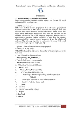 International Journal of Computer Science and Business Informatics
IJCSBI.ORG
ISSN: 1694-2108 | Vol. 14, No. 2. AUGUST/SEPTEMBER 2014 19
3.1 Mobile Malware Propagation Techniques
Based on communication media, mobile malware has 2 types: BT based
malware & SMS based malware.
3.1.1 SMS based malware
SMS based mobile malware propagation does not have a geographical
boundary restrictions. A SMS based malware can propagate from one
device to other devices which are millions of kilometers farther. So this may
create havoc. Operational behavior of users plays an important role in
malware propagation. The pclick parameter associated with each device
determines the message clicking probability of user. Low the message
clicking probability, high the security awareness & less the infection of
malware. The following algorithm is implemented to study SMS based
mobile malware propagation [2], [3], [7], [8].
Algorithm 1: SMS based mobile malware propagation
I/P: G[N][N], T[Nt], P[Np]
O/P: SMSMCount[Step][K] stores the number of infected phones in the
K’th time
// Phase I: Initializing the smart phones
1. Propagation_SMS_InitPhone( );
// Phase II: SMS-based virus propagation
2. For K=1 to Runtime // run 10 times
3. While (Step<Endsimul) // 500 steps
4. For I=1 to Np
5. Check _Power_On(Vi.On-Off);
6. If Vi.Ton>0 && Vi.On-Off==true
7. Probability← The message clicking probability based on
Vi.Pclick
8. Send copies of virus to all users in its contact book;
9. SumI++; // Infected phones total
10. EndIf
11. EndFor
12. SMSMCount[Step][K]=SumI;
13. Step++;
14. EndWhile
15. EndFor
 