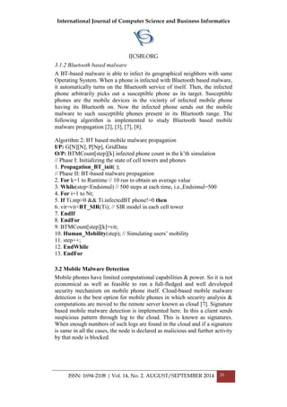 International Journal of Computer Science and Business Informatics
IJCSBI.ORG
ISSN: 1694-2108 | Vol. 14, No. 2. AUGUST/SEPTEMBER 2014 20
3.1.2 Bluetooth based malware
A BT-based malware is able to infect its geographical neighbors with same
Operating System. When a phone is infected with Bluetooth based malware,
it automatically turns on the Bluetooth service of itself. Then, the infected
phone arbitrarily picks out a susceptible phone as its target. Susceptible
phones are the mobile devices in the vicinity of infected mobile phone
having its Bluetooth on. Now the infected phone sends out the mobile
malware to such susceptible phones present in its Bluetooth range. The
following algorithm is implemented to study Bluetooth based mobile
malware propagation [2], [3], [7], [8].
Algorithm 2: BT based mobile malware propagation
I/P: G[N][N], P[Np], GridData
O/P: BTMCount[step][k] infected phone count in the k’th simulation
// Phase I: Initializing the state of cell towers and phones
1. Propagation_BT_init( );
// Phase II: BT-based malware propagation
2. For k=1 to Runtime // 10 run to obtain an average value
3. While(step<Endsimul) // 500 steps at each time, i.e.,Endsimul=500
4. For i=1 to Nt;
5. If Ti.ntp>0 && Ti.infectedBT phone!=0 then
6. vit=vit+BT_SIR(Ti); // SIR model in each cell tower
7. EndIf
8. EndFor
9. BTMCount[step][k]=vit;
10. Human_Mobility(step); // Simulating users’ mobility
11. step++;
12. EndWhile
13. EndFor
3.2 Mobile Malware Detection
Mobile phones have limited computational capabilities & power. So it is not
economical as well as feasible to run a full-fledged and well developed
security mechanism on mobile phone itself. Cloud-based mobile malware
detection is the best option for mobile phones in which security analysis &
computations are moved to the remote server known as cloud [7]. Signature
based mobile malware detection is implemented here. In this a client sends
suspicious pattern through log to the cloud. This is known as signatures.
When enough numbers of such logs are found in the cloud and if a signature
is same in all the cases, the node is declared as malicious and further activity
by that node is blocked.
 