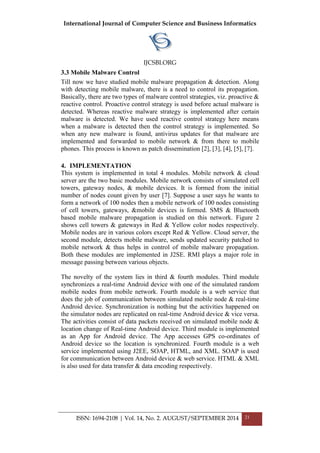 International Journal of Computer Science and Business Informatics
IJCSBI.ORG
ISSN: 1694-2108 | Vol. 14, No. 2. AUGUST/SEPTEMBER 2014 21
3.3 Mobile Malware Control
Till now we have studied mobile malware propagation & detection. Along
with detecting mobile malware, there is a need to control its propagation.
Basically, there are two types of malware control strategies, viz. proactive &
reactive control. Proactive control strategy is used before actual malware is
detected. Whereas reactive malware strategy is implemented after certain
malware is detected. We have used reactive control strategy here means
when a malware is detected then the control strategy is implemented. So
when any new malware is found, antivirus updates for that malware are
implemented and forwarded to mobile network & from there to mobile
phones. This process is known as patch dissemination [2], [3], [4], [5], [7].
4. IMPLEMENTATION
This system is implemented in total 4 modules. Mobile network & cloud
server are the two basic modules. Mobile network consists of simulated cell
towers, gateway nodes, & mobile devices. It is formed from the initial
number of nodes count given by user [7]. Suppose a user says he wants to
form a network of 100 nodes then a mobile network of 100 nodes consisting
of cell towers, gateways, &mobile devices is formed. SMS & Bluetooth
based mobile malware propagation is studied on this network. Figure 2
shows cell towers & gateways in Red & Yellow color nodes respectively.
Mobile nodes are in various colors except Red & Yellow. Cloud server, the
second module, detects mobile malware, sends updated security patched to
mobile network & thus helps in control of mobile malware propagation.
Both these modules are implemented in J2SE. RMI plays a major role in
message passing between various objects.
The novelty of the system lies in third & fourth modules. Third module
synchronizes a real-time Android device with one of the simulated random
mobile nodes from mobile network. Fourth module is a web service that
does the job of communication between simulated mobile node & real-time
Android device. Synchronization is nothing but the activities happened on
the simulator nodes are replicated on real-time Android device & vice versa.
The activities consist of data packets received on simulated mobile node &
location change of Real-time Android device. Third module is implemented
as an App for Android device. The App accesses GPS co-ordinates of
Android device so the location is synchronized. Fourth module is a web
service implemented using J2EE, SOAP, HTML, and XML. SOAP is used
for communication between Android device & web service. HTML & XML
is also used for data transfer & data encoding respectively.
 