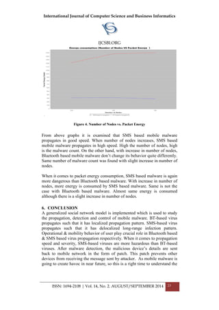 International Journal of Computer Science and Business Informatics
IJCSBI.ORG
ISSN: 1694-2108 | Vol. 14, No. 2. AUGUST/SEPTEMBER 2014 23
Figure 4. Number of Nodes vs. Packet Energy
From above graphs it is examined that SMS based mobile malware
propagates in good speed. When number of nodes increases, SMS based
mobile malware propagates in high speed. High the number of nodes, high
is the malware count. On the other hand, with increase in number of nodes,
Bluetooth based mobile malware don’t change its behavior quite differently.
Same number of malware count was found with slight increase in number of
nodes.
When it comes to packet energy consumption, SMS based malware is again
more dangerous than Bluetooth based malware. With increase in number of
nodes, more energy is consumed by SMS based malware. Same is not the
case with Bluetooth based malware. Almost same energy is consumed
although there is a slight increase in number of nodes.
6. CONCLUSION
A generalized social network model is implemented which is used to study
the propagation, detection and control of mobile malware. BT-based virus
propagates such that it has localized propagation pattern. SMS-based virus
propagates such that it has delocalized long-range infection pattern.
Operational & mobility behavior of user play crucial role in Bluetooth based
& SMS based virus propagation respectively. When it comes to propagation
speed and severity, SMS-based viruses are more hazardous than BT-based
viruses. After malware detection, the malicious device’s details are sent
back to mobile network in the form of patch. This patch prevents other
devices from receiving the message sent by attacker. As mobile malware is
going to create havoc in near future, so this is a right time to understand the
 