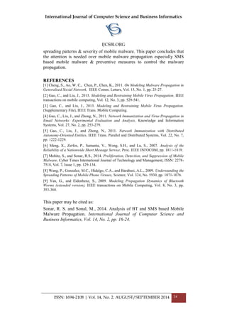 International Journal of Computer Science and Business Informatics
IJCSBI.ORG
ISSN: 1694-2108 | Vol. 14, No. 2. AUGUST/SEPTEMBER 2014 24
spreading patterns & severity of mobile malware. This paper concludes that
the attention is needed over mobile malware propagation especially SMS
based mobile malware & preventive measures to control the malware
propagation.
REFERENCES
[1] Cheng, S., Ao, W. C., Chen, P., Chen, K., 2011. On Modeling Malware Propagation in
Generalized Social Network, IEEE Comm. Letters, Vol. 15, No. 1, pp. 25-27.
[2] Gao, C., and Liu, J., 2013. Modeling and Restraining Mobile Virus Propagation, IEEE
transactions on mobile computing, Vol. 12, No. 3, pp. 529-541.
[3] Gao, C., and Liu, J., 2013. Modeling and Restraining Mobile Virus Propagation.
(Supplementary File), IEEE Trans. Mobile Computing.
[4] Gao, C., Liu, J., and Zhong, N., 2011. Network Immunization and Virus Propagation in
Email Networks: Experimental Evaluation and Analysis, Knowledge and Information
Systems, Vol. 27, No. 2, pp. 253-279.
[5] Gao, C., Liu, J., and Zhong, N., 2011. Network Immunization with Distributed
Autonomy-Oriented Entities, IEEE Trans. Parallel and Distributed Systems, Vol. 22, No. 7,
pp. 1222-1229.
[6] Meng, X., Zerfos, P., Samanta, V., Wong, S.H., and Lu, S., 2007. Analysis of the
Reliability of a Nationwide Short Message Service, Proc. IEEE INFOCOM, pp. 1811-1819.
[7] Mohite, S., and Sonar, R.S., 2014. Proliferation, Detection, and Suppression of Mobile
Malware, Cyber Times International Journal of Technology and Management, ISSN: 2278-
7518, Vol. 7, Issue 1, pp. 129-134.
[8] Wang, P., Gonzalez, M.C., Hidalgo, C.A., and Barabasi, A.L., 2009. Understanding the
Spreading Patterns of Mobile Phone Viruses, Science, Vol. 324, No. 5930, pp. 1071-1076.
[9] Yan, G., and Eidenbenz, S., 2009. Modeling Propagation Dynamics of Bluetooth
Worms (extended version), IEEE transactions on Mobile Computing, Vol. 8, No. 3, pp.
353-368.
This paper may be cited as:
Sonar, R. S. and Sonal, M., 2014. Analysis of BT and SMS based Mobile
Malware Propagation. International Journal of Computer Science and
Business Informatics, Vol. 14, No. 2, pp. 16-24.
 