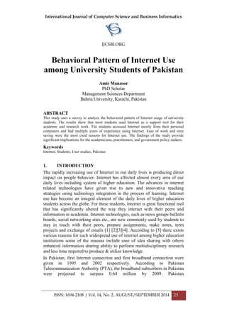 International Journal of Computer Science and Business Informatics
IJCSBI.ORG
ISSN: 1694-2108 | Vol. 14, No. 2. AUGUST/SEPTEMBER 2014 25
Behavioral Pattern of Internet Use
among University Students of Pakistan
Amir Manzoor
PhD Scholar
Management Sciences Department
Bahria University, Karachi, Pakistan
ABSTRACT
This study uses a survey to analyze the behavioral pattern of Internet usage of university
students. The results show that most students used Internet as a support tool for their
academic and research work. The students accessed Internet mostly from their personal
computers and had multiple years of experience using Internet. Ease of work and time
saving were the most cited reasons for Internet use. The findings of the study provide
significant implications for the academicians, practitioners, and government policy makers.
Keywords
Internet, Students, User studies, Pakistan
1. INTRODUCTION
The rapidly increasing use of Internet in our daily lives is producing direct
impact on people behavior. Internet has affected almost every area of our
daily lives including system of higher education. The advances in internet
related technologies have given rise to new and innovative teaching
strategies using technology integration in the process of learning. Internet
use has become an integral element of the daily lives of higher education
students across the globe. For these students, internet is great functional tool
that has significantly altered the way they interact with their peers and
information in academia. Internet technologies, such as news groups bulletin
boards, social networking sites etc., are now commonly used by students to
stay in touch with their peers, prepare assignments, make notes, term
projects and exchange of emails [1] [2][3][4]. According to [5] there exists
various reasons for such widespread use of internet among higher education
institutions some of the reasons include ease of idea sharing with others
enhanced information sharing ability to perform multidisciplinary research
and less time required to produce & utilize knowledge.
In Pakistan, first Internet connection and first broadband connection were
given in 1995 and 2002 respectively. According to Pakistan
Telecommunication Authority (PTA), the broadband subscribers in Pakistan
were projected to surpass 0.64 million by 2009. Pakistan
 