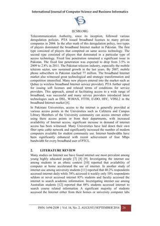 International Journal of Computer Science and Business Informatics
IJCSBI.ORG
ISSN: 1694-2108 | Vol. 14, No. 2. AUGUST/SEPTEMBER 2014 26
Telecommunication Authority, since its inception, followed various
deregulation policies. PTA issued broadband licenses to many private
companies in 2004. In the after math of this deregulation policy, two types
of players dominated the broadband Internet market in Pakistan. The first
type consisted of players that competed on same access technology. The
second type consisted of players that dominated in a particular type of
access technology. Fixed line penetration remained a significant issue in
Pakistan. The fixed line penetration was expected to drop from 3.5% in
2009 to 2.8% in 2011. The Pakistan telecom industry, especially the mobile
telecom sector, saw sustained growth in the last years. By 2007, mobile
phone subscribers in Pakistan reached 77 million. The broadband Internet
market also witnessed great technological and strategic transformation and
competition intensified. Many new players entered into the market such as
Qubee (a wireless broadband Internet service provider). PTA further opted
for issuing soft licenses and relaxed terms of conditions for service
providers. This approach, aimed at facilitating access to a wide range of
broadband, was successful and many service providers introduced latest
technologies such as DSL, WiMAX, FTTH, EvDO, HFC, VDSL2 in the
broadband Internet market [6].
In Pakistani Universities, access to the internet is generally provided at
various access points in the Universities such as Cafeteria and Campus
Library Members of the University community can access internet either
using there access points or from their departments, with increased
availability of Internet access, significant increase in demand of internet
access has been witnessed. Many Universities have laid down their own
fiber optic cable network and significantly increased the number of modern
computers available for student community use. Internet bandwidths have
been significantly enhanced with recent achievement of four Mbps
bandwidth for every broadband user of PTCL.
2. LITERATURE REVIEW
Many studies on Internet use have found internet use most prevalent among
young highly educated people [7] [8] [9]. Investigating the internet use
among students in an ethnic context [10] reported that availability of
computer at home accelerated the use of internet. In another study of
internet use among university students [11] reported that 40.2% respondents
accessed internet daily while 38% accessed it weekly only 10% respondents
seldom or never accessed internet 83% students and faculty accessed the
internet to search academic information. Investigating internet use among
Australian students [12] reported that 88% students accessed internet to
search course related information A significant majority of students
accessed the Internet either from their homes or university computer labs
 