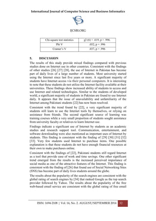 International Journal of Computer Science and Business Informatics
IJCSBI.ORG
ISSN: 1694-2108 | Vol. 14, No. 2. AUGUST/SEPTEMBER 2014 32
Chi-square test statistics χ2 (6) = .619, p = .996.
Phi V .052, p = .996
Cramer’s V .037, p = .996
5. DISCUSSION
The results of this study provide mixed findings compared with previous
studies done on Internet use in other countries. Consistent with the findings
of other studies [26] [27] [28], the use of Internet in Pakistan has become
part of daily lives of a large number of students. Most university started
using the Internet since last five years or more. A significant majority of
students have Internet access via their personal computers. It is interesting
to note that these students do not utilize the Internet facility available at their
universities. These findings show increased ability of students to access and
use Internet and related technologies. Similar to the students of developed
world, a significant majority of students in Pakistan are found to use Internet
daily. It appears that the issue of unavailability and unfamiliarity of the
Internet among Pakistani students [22] has now been resolved.
Consistent with the trend found by [22], a very significant majority of
students still learn to use the Internet tools by themselves, or relying on
assistance from friends. The second significant source of learning was
training courses while a very small proportion of students sought assistance
from university faculty or relatives to learn Internet use.
Findings indicate a significant use of Internet by students as an academic
studies and research support tool. Communication, entertainment, and
software downloading were also mentioned as important uses of Internet by
students. This finding is consistent with the finding of [29] [30] [31] [32]
[33]. Very few students used Internet to purchase items. One possible
explanation is that these students do not have enough financial resources at
their own to make purchases online.
Consistent with the findings of [22], Pakistani students still regard Internet
as a tool that provide ease of work and time savings. One other significant
trend emerged from the results is the increased perceived importance of
social media as one of the attractive features of the Internet. This finding is
consistent with the finding of [26] that found use of Social Networking Sites
(SNS) has become part of daily lives students around the globe.
The results about the popularity of the search engines are consistent with the
global rating of search engines by [34] that ranked Google as the top search
provider followed by Yahoo. The results about the popularity of the free
web-based email service are consistent with the global rating of free email
 