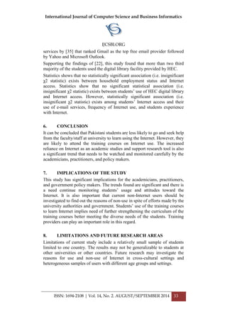 International Journal of Computer Science and Business Informatics
IJCSBI.ORG
ISSN: 1694-2108 | Vol. 14, No. 2. AUGUST/SEPTEMBER 2014 33
services by [35] that ranked Gmail as the top free email provider followed
by Yahoo and Microsoft Outlook.
Supporting the findings of [22], this study found that more than two third
majority of the students used the digital library facility provided by HEC.
Statistics shows that no statistically significant association (i.e. insignificant
χ2 statistic) exists between household employment status and Internet
access. Statistics show that no significant statistical association (i.e.
insignificant χ2 statistic) exists between students’ use of HEC digital library
and Internet access. However, statistically significant association (i.e.
insignificant χ2 statistic) exists among students’ Internet access and their
use of e-mail services, frequency of Internet use, and students experience
with Internet.
6. CONCLUSION
It can be concluded that Pakistani students are less likely to go and seek help
from the faculty/staff at university to learn using the Internet. However, they
are likely to attend the training courses on Internet use. The increased
reliance on Internet as an academic studies and support research tool is also
a significant trend that needs to be watched and monitored carefully by the
academicians, practitioners, and policy makers.
7. IMPLICATIONS OF THE STUDY
This study has significant implications for the academicians, practitioners,
and government policy makers. The trends found are significant and there is
a need continue monitoring students’ usage and attitudes toward the
Internet. It is also important that current non-Internet users should be
investigated to find out the reasons of non-use in spite of efforts made by the
university authorities and government. Students’ use of the training courses
to learn Internet implies need of further strengthening the curriculum of the
training courses better meeting the diverse needs of the students. Training
providers can play an important role in this regard.
8. LIMITATIONS AND FUTURE RESEARCH AREAS
Limitations of current study include a relatively small sample of students
limited to one country. The results may not be generalizable to students at
other universities or other countries. Future research may investigate the
reasons for use and non-use of Internet in cross-cultural settings and
heterogeneous samples of users with different age groups and settings.
 