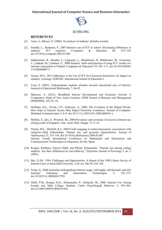 International Journal of Computer Science and Business Informatics
IJCSBI.ORG
ISSN: 1694-2108 | Vol. 14, No. 2. AUGUST/SEPTEMBER 2014 34
REFERENCES
[1] Asan, A., &Koca, N. (2006). An analysis of students’ attitudes towards
[2] Ilomäki, L., Rantanen, P., 2007.Intensive use of ICT in school: Developing differences in
students’ ICT expertise. Computers & Education 48, 119–136.
doi:10.1016/j.compedu.2005.01.003
[3] Hakkarainen, K., Ilomäki, L., Lipponen, L., Muukkonen, H., Rahikainen, M., Tuominen,
T., Lakkala, M., Lehtinen, E., 2000.Students’ skills and practices of using ICT: results of a
national assessment in Finland. Computers & Education 34, 103–117. doi:10.1016/S0360-
1315(00)00007-5
[4] Gomez, R.G., 2012.Adherence to the Use of ICT for Classroom Instruction: Its Impact on
students’ Learning. IAMURE: International Journal of Education 2.
[5] Usun, S. (2003). Undergraduate students attitudes towards educational uses of Internet.
Interactive Educational Multimedia, 7, 46-62.
[6] Manzoor, A. (2012). Broadband Internet Development and Economic Growth: A
Comparative Study of Two Asian Countries. IOSR Journal of Business and Management
(IOSRJBM), 1(6), 01-14.
[7] Hoffman, D.L., Novak, T.P., Schlosser, A., 2000. The Evolution of the Digital Divide:
How Gaps in Internet Access May Impact Electronic Commerce. Journal of Computer-
Mediated Communication 5, 0–0. doi:10.1111/j.1083-6101.2000.tb00341.x
[8] Mythily, S., Qiu, S., Winslow, M., 2008.Prevalence and correlates of excessive Internet use
among youth in Singapore. Ann. Acad. Med. Singap. 37, 9–14.
[9] Ybarra, M.L., Mitchell, K.J., 2004.Youth engaging in online harassment: associations with
caregiver–child relationships, Internet use, and personal characteristics. Journal of
Adolescence 27, 319–336. doi:10.1016/j.adolescence.2004.03.007
Internet. Fourth International Conference on Multimedia and Information and
Communication Technologies in Education, Seville, Spain.
[10] Korgen, Kathleen, Patricia Odell, and Phyllis Schumacher. "Internet use among college
students: Are there differences by race/ethnicity." Electronic Journal of Sociology 5, no. 3
(2001).
[11] Bao, X.-M., 1998. Challenges and Opportunities: A Report of the 1998 Library Survey of
Internet Users at Seton Hall University. Coll. res. libr.59, 534–542.
[12] Foster, S., 2000.Australian undergraduate Internet usage: self-taught, self-directed, and self-
limiting? Education and Information Technologies 5, 165–175.
doi:10.1023/A:1009602617991
[13] Odell, P.M., Korgen, K.O., Schumacher, P., Delucchi, M., 2000. Internet Use Among
Female and Male College Students. Cyber Psychology& Behavior 3, 855–862.
doi:10.1089/10949310050191836
 
