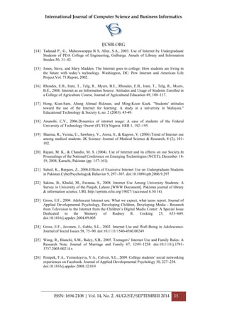 International Journal of Computer Science and Business Informatics
IJCSBI.ORG
ISSN: 1694-2108 | Vol. 14, No. 2. AUGUST/SEPTEMBER 2014 35
[14] Tadasad P., G., Maheswarappa B S, Allur, S.A., 2003. Use of Internet by Undergraduate
Students of PDA College of Engineering, Gulbarga. Annals of Library and Information
Stuides 50, 31–42.
[15] Jones, Steve, and Mary Madden. The Internet goes to college: How students are living in
the future with today’s technology. Washington, DC: Pew Internet and American Life
Project.Vol. 71.Report, 2002.
[16] Rhoades, E.B., Irani, T., Telg, R., Myers, B.E., Rhoades, E.B., Irani, T., Telg, R., Myers,
B.E., 2008. Internet as an Information Source: Attitudes and Usage of Students Enrolled in
a College of Agriculture Course. Journal of Agricultural Education 49, 108–117.
[17] Hong, Kian-Sam, Abang Ahmad Ridzuan, and Ming-Koon Kuek. "Students' attitudes
toward the use of the Internet for learning: A study at a university in Malaysia."
Educational Technology & Society 6, no. 2 (2003): 45-49.
[18] Anunobi, C.V., 2006.Dynamics of internet usage: A case of students of the Federal
University of Technology Owerri (FUTO) Nigeria. ERR 1, 192–195.
[19] Sharma, R., Verma, U., Sawhney, V., Arora, S., & Kapoor, V. (2006).Trend of Internet use
among medical students. JK Science: Journal of Medical Science & Research, 8 (2), 101-
102.
[20] Rajani, M. K., & Chandio, M. S. (2004). Use of Internet and its effects on our Society.In
Proceedings of the National Conference on Emerging Technologies (NCET), December 18-
19, 2004, Karachi, Pakistan (pp. 157-161).
[21] Suhail, K., Bargees, Z., 2006.Effects of Excessive Internet Use on Undergraduate Students
in Pakistan.CyberPsychology& Behavior 9, 297–307. doi:10.1089/cpb.2006.9.297
[22] Sakina, B., Khalid, M., Farzana, S., 2008. Internet Use Among University Students: A
Survey in University of the Punjab, Lahore [WWW Document]. Pakistan journal of library
& information science. URL http://eprints.rclis.org/19027/ (accessed 6.30.14).
[23] Gross, E.F., 2004. Adolescent Internet use: What we expect, what teens report. Journal of
Applied Developmental Psychology, Developing Children, Developing Media - Research
from Television to the Internet from the Children’s Digital Media Center: A Special Issue
Dedicated to the Memory of Rodney R. Cocking 25, 633–649.
doi:10.1016/j.appdev.2004.09.005
[24] Gross, E.F., Juvonen, J., Gable, S.L., 2002. Internet Use and Well-Being in Adolescence.
Journal of Social Issues 58, 75–90. doi:10.1111/1540-4560.00249
[25] Wang, R., Bianchi, S.M., Raley, S.B., 2005. Teenagers’ Internet Use and Family Rules: A
Research Note. Journal of Marriage and Family 67, 1249–1258. doi:10.1111/j.1741-
3737.2005.00214.x
[26] Pempek, T.A., Yermolayeva, Y.A., Calvert, S.L., 2009. College students’ social networking
experiences on Facebook. Journal of Applied Developmental Psychology 30, 227–238.
doi:10.1016/j.appdev.2008.12.010
 