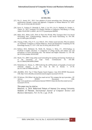 International Journal of Computer Science and Business Informatics
IJCSBI.ORG
ISSN: 1694-2108 | Vol. 14, No. 2. AUGUST/SEPTEMBER 2014 36
[27] Pai, P., Arnott, D.C., 2013. User adoption of social networking sites: Eliciting uses and
gratifications through a means–end approach. Computers in Human Behavior 29, 1039–
1053. doi:10.1016/j.chb.2012.06.025
[28] Kross, E., Verduyn, P., Demiralp, E., Park, J., Lee, D.S., Lin, N., Shablack, H., Jonides, J.,
Ybarra, O., 2013. Facebook Use Predicts Declines in Subjective Well-Being in Young
Adults. PLoS ONE 8, e69841. doi:10.1371/journal.pone.0069841
[29] Baker, R.K., White, K.M., 2010. In Their Own Words: Why Teenagers Don’t Use Social
Networking Sites. Cyberpsychology, Behavior, and Social Networking 14, 395–398.
doi:10.1089/cyber.2010.0016
[30] Cheung, C.M.K., Chiu, P.-Y., Lee, M.K.O., 2011. Online social networks: Why do students
use facebook? Computers in Human Behavior, Social and Humanistic Computing for the
Knowledge Society 27, 1337–1343. doi:10.1016/j.chb.2010.07.028
[31] Roblyer, M.D., McDaniel, M., Webb, M., Herman, J., Witty, J.V., 2010.Findings on
Facebook in higher education: A comparison of college faculty and student uses and
perceptions of social networking sites. The Internet and Higher Education 13, 134–140.
doi:10.1016/j.iheduc.2010.03.002
[32] Bosch, T.E., 2009. Using online social networking for teaching and learning: Facebook use
at the University of Cape Town. Communicatio 35, 185–200.
doi:10.1080/02500160903250648
[33] Richardson, K., Hessey, S., 2009.Archiving the self?Facebook as biography of social and
relational memory. J of Inf, Com & Eth in Society 7, 25–38.
doi:10.1108/14779960910938070
[34] eBizMBA, 2014. Top 15 Most Popular Search Engines | June 2014 [WWW Document].
URL http://www.ebizmba.com/articles/search-engines (accessed 6.30.14).
[35] PCAdvisor, 2014.What’s the best free email service? We compare the top 6 providers - PC
Advisor [WWW Document]. URL
http://www.pcadvisor.co.uk/features/internet/3448241/whats-the-best-free-email-service/
(accessed 6.30.14).
This paper may be cited as:
Manzoor, A. 2014. Behavioral Pattern of Internet Use among University
Students of Pakistan. International Journal of Computer Science and
Business Informatics, Vol. 14, No. 2, pp. 25-36.
 