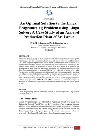 International Journal of Computer Science and Business Informatics
IJCSBI.ORG
ISSN: 1694-2108 | Vol. 14, No. 2. AUGUST/SEPTEMBER 2014 1
An Optimal Solution to the Linear
Programming Problem using Lingo
Solver: A Case Study of an Apparel
Production Plant of Sri Lanka
Z. A. M. S. Juman and W. B. Daundasekara
Department of Mathematics,
Faculty of Science, University of Peradeniya,
Sri Lanka
ABSTRACT
Operations Research (OR) is often concerned with determining the maximum of profit,
performance, yield etc. or minimum of cost, loss, risk, etc. of some real-world objectives.
The Linear Programming Problem (LPP), a branch of Operations Research consists of an
objective function which is linear and constraints are linear equations or inequalities. This
research paper presents a Mathematical Model of a LPP which is to minimize the
production cost, while satisfying operational limitations, of a production plant producing t-
shirts. This production plant is known as Silk Line (pvt) Ltd which is located in Sri Lanka.
The developed model is considered to be a large scale one which provides a fully functional
cost effective system finding optimum number of machine operators and workers in each of
the departments in the production plant as well as finding optimum raw material for the
entire t-shirts production. The optimal solution to the model is found using the commercial
software package called “LINGO SOLVER”. Moreover, a sensitivity analysis is
performed to complete the target (entire t-shirts production) within a given specific period
of time.
Keywords
Linear Programming Problem, Optimum number of machine operators, Lingo Solver,
Sensitivity analysis.
1. INTRODUCTION
Linear programming is an optimization technique which was developed
during the Second World War. An LPP consists of an objective function
which is linear and constraints are linear equations or inequalities. Objective
function and constraints are formed using the decision variables which are
defined according to the given problem. Decision variables are continuous
to be real valued variables which may have lower or upper bounds.
 