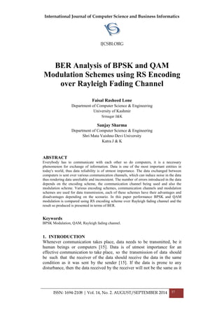 International Journal of Computer Science and Business Informatics
IJCSBI.ORG
ISSN: 1694-2108 | Vol. 14, No. 2. AUGUST/SEPTEMBER 2014 37
BER Analysis of BPSK and QAM
Modulation Schemes using RS Encoding
over Rayleigh Fading Channel
Faisal Rasheed Lone
Department of Computer Science & Engineering
University of Kashmir
Srinagar J&K
Sanjay Sharma
Department of Computer Science & Engineering
Shri Mata Vaishno Devi University
Katra J & K
ABSTRACT
Everybody has to communicate with each other so do computers, it is a necessary
phenomenon for exchange of information. Data is one of the most important entities in
today's world, thus data reliability is of utmost importance. The data exchanged between
computers is sent over various communication channels, which can induce noise in the data
thus rendering data unreliable and inconsistent. The number of errors introduced in the data
depends on the encoding scheme, the communication channel being used and also the
modulation scheme. Various encoding schemes, communication channels and modulation
schemes are used for data transmission, each of these schemes have their advantages and
disadvantages depending on the scenario. In this paper performance BPSK and QAM
modulation is compared using RS encoding scheme over Rayleigh fading channel and the
result so produced is presented in terms of BER.
Keywords
BPSK Modulation, QAM, Rayleigh fading channel.
1. INTRODUCTION
Whenever communication takes place, data needs to be transmitted, be it
human beings or computers [15]. Data is of utmost importance for an
effective communication to take place, so the transmission of data should
be such that the receiver of the data should receive the data in the same
condition as it was sent by the sender [15]. If the data is prone to any
disturbance, then the data received by the receiver will not be the same as it
 