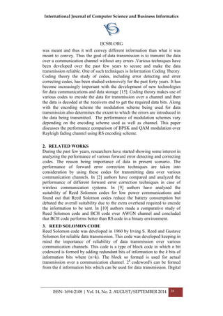 International Journal of Computer Science and Business Informatics
IJCSBI.ORG
ISSN: 1694-2108 | Vol. 14, No. 2. AUGUST/SEPTEMBER 2014 38
was meant and thus it will convey different information than what it was
meant to convey. Thus the goal of data transmission is to transmit the data
over a communication channel without any errors .Various techniques have
been developed over the past few years to secure and make the data
transmission reliable. One of such techniques is Information Coding Theory.
Coding theory the study of codes, including error detecting and error
correcting codes, has been studied extensively for the past forty years. It has
become increasingly important with the development of new technologies
for data communications and data storage [15]. Coding theory makes use of
various codes to encode the data for transmission over a channel and then
the data is decoded at the receivers end to get the required data bits. Along
with the encoding scheme the modulation scheme being used for data
transmission also determines the extent to which the errors are introduced in
the data being transmitted. The performance of modulation schemes vary
depending on the encoding scheme used as well as channel. This paper
discusses the performance comparison of BPSK and QAM modulation over
Rayleigh fading channel using RS encoding scheme.
2. RELATED WORKS
During the past few years, researchers have started showing some interest in
analyzing the performance of various forward error detecting and correcting
codes. The reason being importance of data in present scenario. The
performance of forward error correction techniques are taken into
consideration by using these codes for transmitting data over various
communication channels. In [2] authors have compared and analyzed the
performance of different forward error correction techniques in case of
wireless communication systems. In [9] authors have analyzed the
suitability of Reed Solomon codes for low power communications and
found out that Reed Solomon codes reduce the battery consumption but
debated the overall suitability due to the extra overhead required to encode
the information to be sent. In [10] authors made a comparative study of
Reed Solomon code and BCH code over AWGN channel and concluded
that BCH code performs better than RS code in a binary environment.
3. REED SOLOMON CODE
Reed Solomon code was developed in 1960 by Irving S. Reed and Gustave
Solomon for reliable data transmission. This code was developed keeping in
mind the importance of reliability of data transmission over various
communication channels. This code is a type of block code in which n bit
codeword is formed by adding redundant bits of information to the k bits of
information bits where (n>k). The block so formed is used for actual
transmission over a communication channel. 2k
codeword's can be formed
from the k information bits which can be used for data transmission. Digital
 