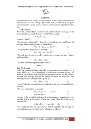 International Journal of Computer Science and Business Informatics
IJCSBI.ORG
ISSN: 1694-2108 | Vol. 14, No. 2. AUGUST/SEPTEMBER 2014 39
communication and storage use the services of RS code for reliable data
transmission and data storage. This code finds its application in space
communication, storage media, wireless communication, digital television
etc.
2.1 RS Encoder
Consider a finite field of q elements with GF(2m
), thus the message f to be
transmitted consists of k elements over GF(2m
) given by:
f = (f0,f1,f2,....fk-1) (1)
where fi € GF(2m
) .
The message polynomial is formed by multiplying the coefficients of
message by appropriate powers of x as follows:
F(x) = f0 + f1x..........+fk-1xk-1
(2)
The parity check polynomial is given by:
B(x) = b0 + b1x + b2t-1x2t-1
(3)
The codeword is thus formed by adding the message and parity check
polynomial as:
V(x) = F(x) + B(x) (4)
The error correction capability of RS code is:
t = (n-k)/2 (5)
2.2 RS Decoder
After the message has been encoded it is transmitted over the channel as a
result which errors can be introduced in the message due to the presence of
noise in the channel thus rendering the message useless, the RS decoder
decodes this message and tries to correct the errors so introduced. The
message received at the decoder is given by:
R(x) = C(x) + E(x) (6)
where C(x) is the original codeword and E(x) is the error introduced in the
message.
The error function E(x) is given by:
E(x) = en-1xn-1
+ .........e1x + e0 (7)
0<k<n<2 𝑚 + 2 (8)
where n is the size of the codeword k is the number of message bits to be
encoded and m is the number of bits per symbol. Thus RS( n, k) can be
expressed as:
(n, k) =(2(𝑚 −1) , 2(𝑚 −1) − 1 – 2t) (9)
The number of extra bits or parity bits that are added to the message for
error detection and correction can be calculated as follows:
 