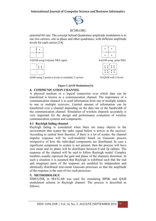 International Journal of Computer Science and Business Informatics
IJCSBI.ORG
ISSN: 1694-2108 | Vol. 14, No. 2. AUGUST/SEPTEMBER 2014 41
potential bit rate. The concept behind Quadrature amplitude modulation is to
use two carriers, one in phase and other quadrature, with different amplitude
levels for each carrier.[14]
4-QAM using Unipolar NRZ signal 4-QAM using polar NRZ
QAM using 2 positive levels to modulate 2 carriers 16-QAM with 8 levels
Figure 2. QAM Modulation[14]
4. COMMUNICATION CHANNEL
A physical medium or a logical connection over which data can be
transferred is known as a communication channel. The importance of a
communication channel is to send information from one or multiple senders
to one or multiple receivers. Limited amount of information can be
transferred over a channel depending on the data rate or the bandwidth of
the communication channel. Simulation of wireless channels accurately is
very important for the design and performance evaluation of wireless
communication systems and components.
4.1 Rayleigh fading channel
Rayleigh fading is considered when there are many objects in the
environment that scatter the radio signal before it arrives at the receiver.
According to central limit theorem, if there is a lot of scatter, the channel
impulse response will be well-modeled based on Gaussian process
irrespective of how the individual components are distributed. In case a
significant component to scatter is not present, then the process will have
zero mean and its phase will be distributes between 0 and 2p radians. The
response of the channel will be said to follow Rayleigh model. Complex
numbers usually represent the gain and phase of the channels distortion. In
such a situation it is assumed that Rayleigh is exhibited such that the real
and imaginary parts of the response are modeled by independent and
identically distributed zero-mean Gaussian processes so that the amplitude
of the response is the sum of two such processes.
5. METHODOLOGY
SIMULINK in MATLAB was used for simulating BPSK and QAM
modulation scheme in Rayleigh channel. The process is described as
follows:
 