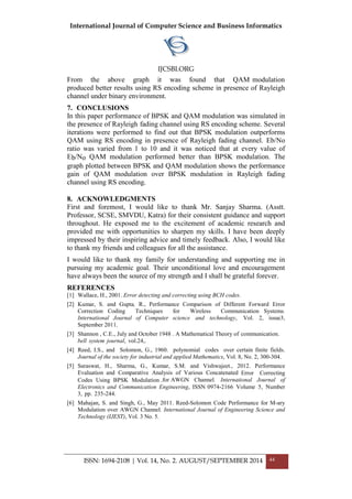 International Journal of Computer Science and Business Informatics
IJCSBI.ORG
ISSN: 1694-2108 | Vol. 14, No. 2. AUGUST/SEPTEMBER 2014 44
From the above graph it was found that QAM modulation
produced better results using RS encoding scheme in presence of Rayleigh
channel under binary environment.
7. CONCLUSIONS
In this paper performance of BPSK and QAM modulation was simulated in
the presence of Rayleigh fading channel using RS encoding scheme. Several
iterations were performed to find out that BPSK modulation outperforms
QAM using RS encoding in presence of Rayleigh fading channel. Eb/No
ratio was varied from 1 to 10 and it was noticed that at every value of
Eb/No QAM modulation performed better than BPSK modulation. The
graph plotted between BPSK and QAM modulation shows the performance
gain of QAM modulation over BPSK modulation in Rayleigh fading
channel using RS encoding.
8. ACKNOWLEDGMENTS
First and foremost, I would like to thank Mr. Sanjay Sharma. (Asstt.
Professor, SCSE, SMVDU, Katra) for their consistent guidance and support
throughout. He exposed me to the excitement of academic research and
provided me with opportunities to sharpen my skills. I have been deeply
impressed by their inspiring advice and timely feedback. Also, I would like
to thank my friends and colleagues for all the assistance.
I would like to thank my family for understanding and supporting me in
pursuing my academic goal. Their unconditional love and encouragement
have always been the source of my strength and I shall be grateful forever.
REFERENCES
[1] Wallace, H., 2001. Error detecting and correcting using BCH codes.
[2] Kumar, S. and Gupta, R., Performance Comparison of Different Forward Error
Correction Coding Techniques for Wireless Communication Systems.
International Journal of Computer science and technology, Vol. 2, issue3,
September 2011.
[3] Shannon , C.E., July and October 1948 . A Mathematical Theory of communication.
bell system journal, vol.24,.
[4] Reed, I.S., and Solomon, G., 1960. polynomial codes over certain finite fields.
Journal of the society for industrial and applied Mathematics, Vol. 8, No. 2, 300-304.
[5] Saraswat, H., Sharma, G., Kumar, S.M. and Vishwajeet., 2012. Performance
Evaluation and Comparative Analysis of Various Concatenated Error Correcting
Codes Using BPSK Modulation .for AWGN Channel. International Journal of
Electronics and Communication Engineering, ISSN 0974-2166 Volume 5, Number
3, pp. 235-244.
[6] Mahajan, S. and Singh, G., May 2011. Reed-Solomon Code Performance for M-ary
Modulation over AWGN Channel. International Journal of Engineering Science and
Technology (IJEST), Vol. 3 No. 5.
 