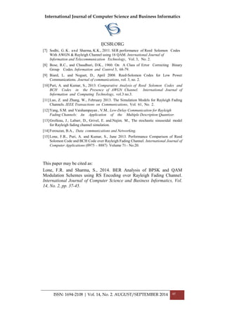 International Journal of Computer Science and Business Informatics
IJCSBI.ORG
ISSN: 1694-2108 | Vol. 14, No. 2. AUGUST/SEPTEMBER 2014 45
[7] Sodhi, G.K. and Sharma, K.K., 2011. SER performance of Reed Solomon Codes
With AWGN & Rayleigh Channel using 16 QAM. International Journal of
Information and Telecommunication Technology, Vol. 3, No. 2.
[8] Bose, R.C., and Chaudhuri, D.K., 1960. On A Class of Error Correcting Binary
Group Codes. Information and Control 3, 68-79.
[9] Biard, L. and Noguet, D., April 2008. Reed-Solomon Codes for Low Power
Communications. Journal of communications, vol. 3, no. 2.
[10]Puri, A. and Kumar, S., 2013. Comparative Analysis of Reed Solomon Codes and
BCH Codes in the Presence of AWGN Channel. International Journal of
Information and Computing Technology, vol.3 no.3.
[11]Luo, Z. and Zhang, W., February 2013. The Simulation Models for Rayleigh Fading
Channels. IEEE Transactions on Communications, Vol. 61, No. 2.
[12]Yang, S.M. and Vaishampayan , V.M., Low-Delay Communication for Rayleigh
Fading Channels: An Application of the Multiple Description Quantizer.
[13]Grolleau, J., Labarr, D., Grivel, E. and.Najim. M., The stochastic sinusoidal model
for Rayleigh fading channel simulation.
[14]Forouzan, B.A., Data communications and Networking.
[15]Lone, F.R., Puri, A. and Kumar, S., June 2013. Performance Comparison of Reed
Solomon Code and BCH Code over Rayleigh Fading Channel. International Journal of
Computer Applications (0975 – 8887) Volume 71– No.20.
This paper may be cited as:
Lone, F.R. and Sharma, S., 2014. BER Analysis of BPSK and QAM
Modulation Schemes using RS Encoding over Rayleigh Fading Channel.
International Journal of Computer Science and Business Informatics, Vol.
14, No. 2, pp. 37-45.
 