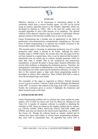 International Journal of Computer Science and Business Informatics
IJCSBI.ORG
ISSN: 1694-2108 | Vol. 14, No. 2. AUGUST/SEPTEMBER 2014 2
Objective function is to be maximized or minimized subject to the
constraints which form a convex feasible region. An LPP can be solved
using an iterative algorithm known as the Simplex Algorithm which was
developed by Dantzig in 1950‟s. This is the most the widely used and
accepted algorithm to solve LPPs because of its simplicity. The optimal
solution of the objective function may be bounded or unbounded whereas
optimal solution to the decision variables may or may not be unique.
Linear Programming has a broader area of applications in the fields of
productions, telecommunications, transportations, scheduling etc. The main
focus of linear programming is to optimize the available resources in the
best possible manner while achieving the objective.
This research paper is focusing on optimizing production cost of a t-shirts
production plant which is located in Sri Lanka. Although the plant‟s
monthly target is 30,000 t-shirts, the records show that the target level has
not been reached in a regular basis. Also, it can be observed that the plant‟s
operational costs are mainly due to workers monthly payments which are
more than what is needed. Due to low productivity and unnecessary
expenditures, at present the plant is facing major financial difficulties and
several other problems in designing the production process. Therefore, the
management is interested in implementing a cost effective system to reduce
the production cost while improving the production efficiency of t-shirts. In
fact, in this research paper, a large scale linear programming model is
developed to achieve these objectives. Then LINGO SOLVER is used to
solve the developed large scale model.
The remainder of this paper is organized as follows: Related literature
review is given in section 2. Section 3 deals with the Methods and Materials
of the LPP. In section 4 the solution to the large scale LPP is summarized.
Finally, the conclusion given in section 5 highlights the limitations and
future research scope on the topic.
2. LITERATURE REVIEW
Linear Programming problem and its solution have been studied by many
authors. Few of them are James and Tom [5], Brain [1], Dantzig [2] and
Taha [13]. A number of computer software is available in obtaining the
solutions to LPP. Some are based on the simplex method and its variants,
e.g. CPLEX, LINDO, TORA, MATLAB, EXCEL SOLVER, AMPL and
LINGO, and some are based on the interior point algorithms, e.g. MOSEX.
See Fourer [3]. Though the software based on simplex method and its
variants have been used widely in solving linear programming problems,
they solve LPP in exponential time. An algorithm that solves LPP in
 