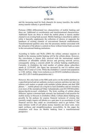International Journal of Computer Science and Business Informatics
IJCSBI.ORG
ISSN: 1694-2108 | Vol. 14, No. 2. AUGUST/SEPTEMBER 2014 47
and the increasing need for fresh channels for money transfers, the mobile
money transfer industry is growth bound.
Porteous (2006) differentiated two characteristics of mobile banking and
these are: Additional or corroboration and transformational characteristics.
Additional facets are those in which the mobile phone is merely another
channel to an existing bank account. Mobile banking is classified as additive
while it basically supplements the collection of choices or augments the
handiness of existing clientele of conventional financial establishments.
Transformational qualities arise once the pecuniary artefact associated with
the utilisation of the phone is centred on those without formal bank accounts
in the conventional banking institutions.
According to Sarker and Wells (2003) the solitary entrance requisite or
hurdle to the ensuing mobile banking will be the cellular phone. However,
this convolution is almost fully resolved with the international market
infiltration of affordable cellular devices and growing network service,
consequently setting a concrete plinth for cellular banking amplification.
Currently, in Zimbabwe the total number of cellular phone subscribers
stands at 13,518,887, this figure has increased by one (1) million since
March 2013′s total of 12.6m. While the Zimbabwe‟s current total population
is 13.06 million. (http://www.techzim.co.zw/2014/01/zimbabwes-telecoms-
stats-2013-103-5-mobile-penetration-rate/.)
However, this only looks at the SIM cards active on the mobile platforms in
a specified period and not authentic exclusive persons and does not take into
relation such matters as people with multiple cellular phones and dual SIM
phones. “…mobile phones are a big hit in rural Zimbabwe and are owned by
even most of the unemployed”(http://nehandaradio.com/2013/09/04/mobile-
phones-big-hit-in-rural -zimbabwe/). The brisk swelling of cellular phone
diffusion, against a dormant bank outreach, has fashioned a lush position for
mobile money to blossom in Zimbabwe (Ibid). Cellular phone banking may
possibly be the podium for express financial inclusion of citizens that
currently simply require cell phones as a gate pass to an assortment of vital
financial services they under no circumstances used to get before.” The
main intrinsic worth of cell phone money transfers are lower costs, more
rapid swiftness and straightforwardness accessibility. In this paper the
researchers will focus on Mobile banking from a transformational
perspective
 