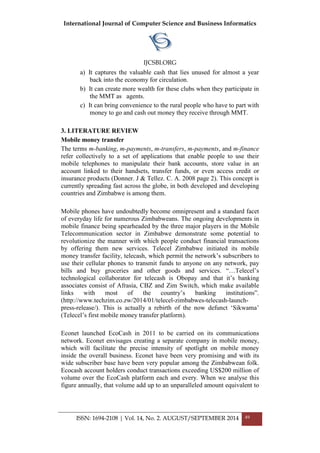 International Journal of Computer Science and Business Informatics
IJCSBI.ORG
ISSN: 1694-2108 | Vol. 14, No. 2. AUGUST/SEPTEMBER 2014 49
a) It captures the valuable cash that lies unused for almost a year
back into the economy for circulation.
b) It can create more wealth for these clubs when they participate in
the MMT as agents.
c) It can bring convenience to the rural people who have to part with
money to go and cash out money they receive through MMT.
3. LITERATURE REVIEW
Mobile money transfer
The terms m-banking, m-payments, m-transfers, m-payments, and m-finance
refer collectively to a set of applications that enable people to use their
mobile telephones to manipulate their bank accounts, store value in an
account linked to their handsets, transfer funds, or even access credit or
insurance products (Donner. J & Tellez. C. A. 2008 page 2). This concept is
currently spreading fast across the globe, in both developed and developing
countries and Zimbabwe is among them.
Mobile phones have undoubtedly become omnipresent and a standard facet
of everyday life for numerous Zimbabweans. The ongoing developments in
mobile finance being spearheaded by the three major players in the Mobile
Telecommunication sector in Zimbabwe demonstrate some potential to
revolutionize the manner with which people conduct financial transactions
by offering them new services. Telecel Zimbabwe initiated its mobile
money transfer facility, telecash, which permit the network‟s subscribers to
use their cellular phones to transmit funds to anyone on any network, pay
bills and buy groceries and other goods and services. “…Telecel‟s
technological collaborator for telecash is Obopay and that it‟s banking
associates consist of Afrasia, CBZ and Zim Switch, which make available
links with most of the country‟s banking institutions”.
(http://www.techzim.co.zw/2014/01/telecel-zimbabwes-telecash-launch-
press-release/). This is actually a rebirth of the now defunct „Sikwama‟
(Telecel‟s first mobile money transfer platform).
Econet launched EcoCash in 2011 to be carried on its communications
network. Econet envisages creating a separate company in mobile money,
which will facilitate the precise intensity of spotlight on mobile money
inside the overall business. Econet have been very promising and with its
wide subscriber base have been very popular among the Zimbabwean folk.
Ecocash account holders conduct transactions exceeding US$200 million of
volume over the EcoCash platform each and every. When we analyse this
figure annually, that volume add up to an unparalleled amount equivalent to
 