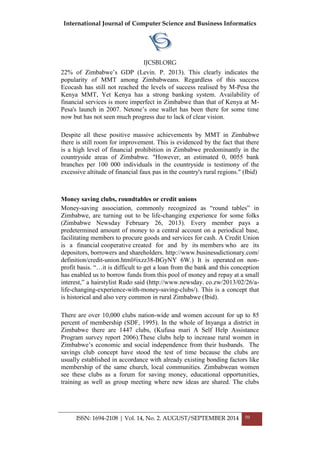 International Journal of Computer Science and Business Informatics
IJCSBI.ORG
ISSN: 1694-2108 | Vol. 14, No. 2. AUGUST/SEPTEMBER 2014 50
22% of Zimbabwe‟s GDP (Levin. P. 2013). This clearly indicates the
popularity of MMT among Zimbabweans. Regardless of this success
Ecocash has still not reached the levels of success realised by M-Pesa the
Kenya MMT, Yet Kenya has a strong banking system. Availability of
financial services is more imperfect in Zimbabwe than that of Kenya at M-
Pesa's launch in 2007. Netone‟s one wallet has been there for some time
now but has not seen much progress due to lack of clear vision.
Despite all these positive massive achievements by MMT in Zimbabwe
there is still room for improvement. This is evidenced by the fact that there
is a high level of financial prohibition in Zimbabwe predominantly in the
countryside areas of Zimbabwe. "However, an estimated 0, 0055 bank
branches per 100 000 individuals in the countryside is testimony of the
excessive altitude of financial faux pas in the country's rural regions." (Ibid)
Money saving clubs, roundtables or credit unions
Money-saving association, commonly recognized as “round tables” in
Zimbabwe, are turning out to be life-changing experience for some folks
(Zimbabwe Newsday February 26, 2013). Every member pays a
predetermined amount of money to a central account on a periodical base,
facilitating members to procure goods and services for cash. A Credit Union
is a financial cooperative created for and by its members who are its
depositors, borrowers and shareholders. http://www.businessdictionary.com/
definition/credit-union.html#ixzz38-BGyNY 6W.) It is operated on non-
profit basis. “…it is difficult to get a loan from the bank and this conception
has enabled us to borrow funds from this pool of money and repay at a small
interest,” a hairstylist Rudo said (http://www.newsday. co.zw/2013/02/26/a-
life-changing-experience-with-money-saving-clubs/). This is a concept that
is historical and also very common in rural Zimbabwe (Ibid).
There are over 10,000 clubs nation-wide and women account for up to 85
percent of membership (SDF, 1995). In the whole of Inyanga a district in
Zimbabwe there are 1447 clubs, (Kufusa mari A Self Help Assistance
Program survey report 2006).These clubs help to increase rural women in
Zimbabwe‟s economic and social independence from their husbands. The
savings club concept have stood the test of time because the clubs are
usually established in accordance with already existing bonding factors like
membership of the same church, local communities. Zimbabwean women
see these clubs as a forum for saving money, educational opportunities,
training as well as group meeting where new ideas are shared. The clubs
 